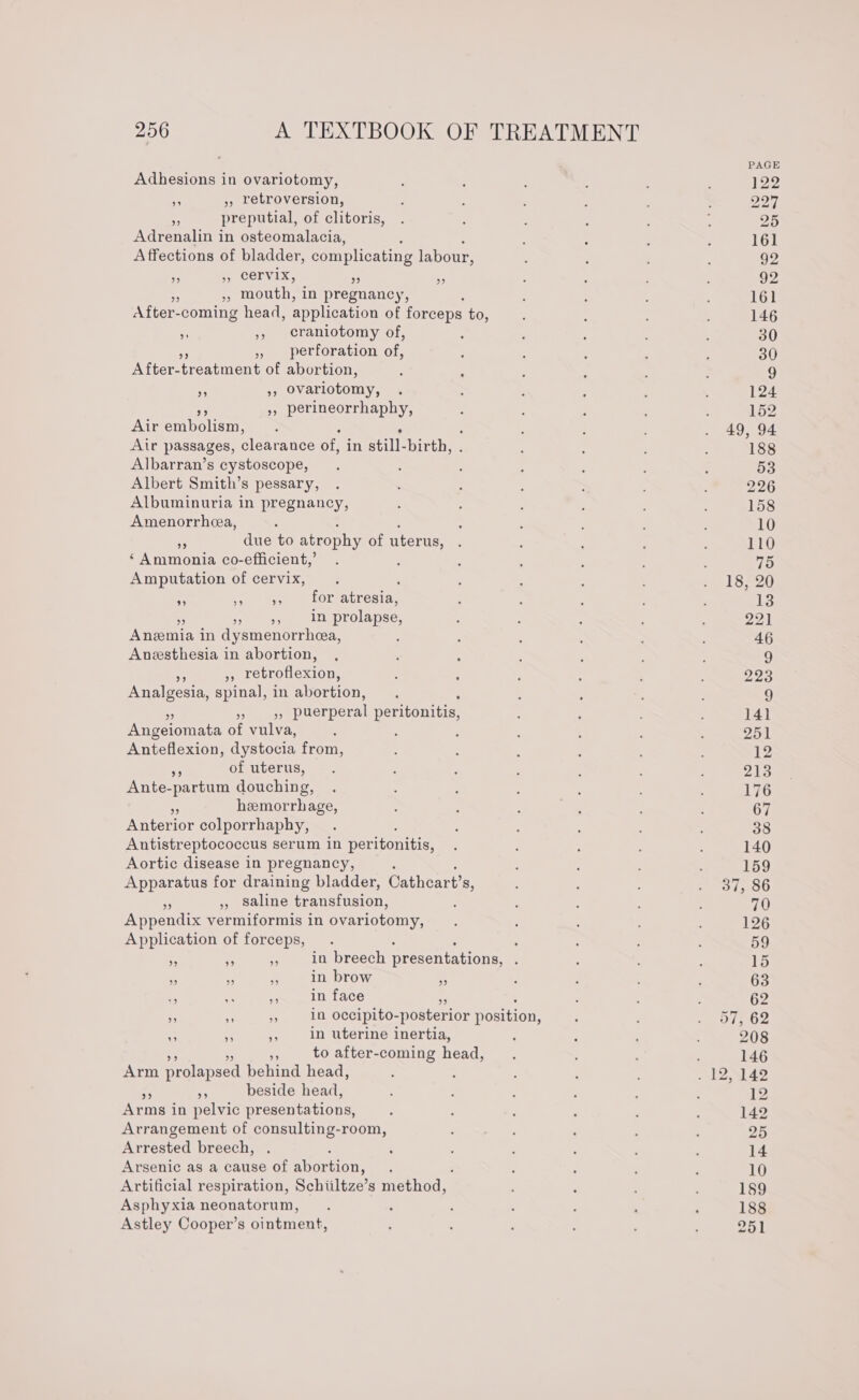 ; PAGE Adhesions in ovariotomy, , : : ; 122 * » retroversion, ; : ; 227 . preputial, of clitoris, . : : , : 25 Adrenalin in osteomalacia, ; : ; ; 161 Affections of bladder, complicating labour, ; 4 92 se 5, Cervix, i ie ’ : : : 92 $ mouth, in pregnancy, 5 : ; ; 161 After- -coming head, application of forceps to, : ; ; 146 x », craniotomy of, : ; ; : ‘ 30 » perforation of, ; : ‘ : ; 30 After- treatment of abortion, : ‘ ; : ; 9 ee ovariotomy, ; ; : ‘ : . 124 », perineorrhaphy, : : : ' ; 152 Air emboli : , F : : . 49, 94 Air passages, clearance of, in still-birth, ; : 188 Albarran’s cystoscope, . : : ; ‘ ; : 53 Albert Smith’s pessary, . ' . : ; 226 Albuminuria in pregnancy, : ; A ; . 158 Amenorrhea, ; : ; ; ‘ : : ; 10 “ due to atrophy of uterus, . : : ; 110 ‘Ammonia co-efficient,’ . : . ‘ : : . 75 Amputation of cervix, . ; : : rléez0 , il eee COreaLresta: : ; “ : ; 13 Shy ee sts) prolapse, : : , : : 221 Anemia i in dysmenorrhea, ; : : : ; 46 Anesthesia in abortion, , : : , ; ; 9 es », retroflexion, . : ; : : 223 Analgesia, spinal, in abortion, : : ; ; ; 9 Se puerperal peritonitis, : ‘ : : 141 Angeiomata of vulva, ' : ; : 3 : . 251 Anteflexion, dystocia from, : : ; ; ‘ 12 7 of uterus, . : ; : : 213 Ante-partum douching, . , : 176 hemorrhage, : i 67 Anterior colporrhaphy, . : : : 38 Antistreptococcus serum in peritonitis, : : ; : 140 Aortic disease in pregnancy, : ; : 159 Apparatus for draining bladder, Cathear ts, Peon oO ,, saline transfusion, : : : 70 Appendix vermiformis in ovariotomy, , ; s : , 126 Application of forceps, . . 59 . . - in breech presentations, ' é ; ; 15 - a, us in brow % , : 63 : ne + in face ; , : 62 £ be 4 in occipito- posterior position, : : RV ep- ie 7 Mes in uterine inertia, : : : 208 . to after-coming head, . : ‘ : 146 Arm prolapsed behind head, , : ; ; -J2N149 - beside head, : ; : : : 12 Arms i in pelvic presentations, : ; : i : : 142 Arrangement of consulting-room, , ; ; ; ; 25 Arrested breech, . : : : , ; ; 14 Arsenic as a cause of attra sts : : ‘ : : 10 Artificial respiration, Schiiltze’s methon. : ; ‘ ; 189 Asphyxia neonatorum, . : ‘ : ‘ : i 188 Astley Cooper’s ointment, : : ; , 251