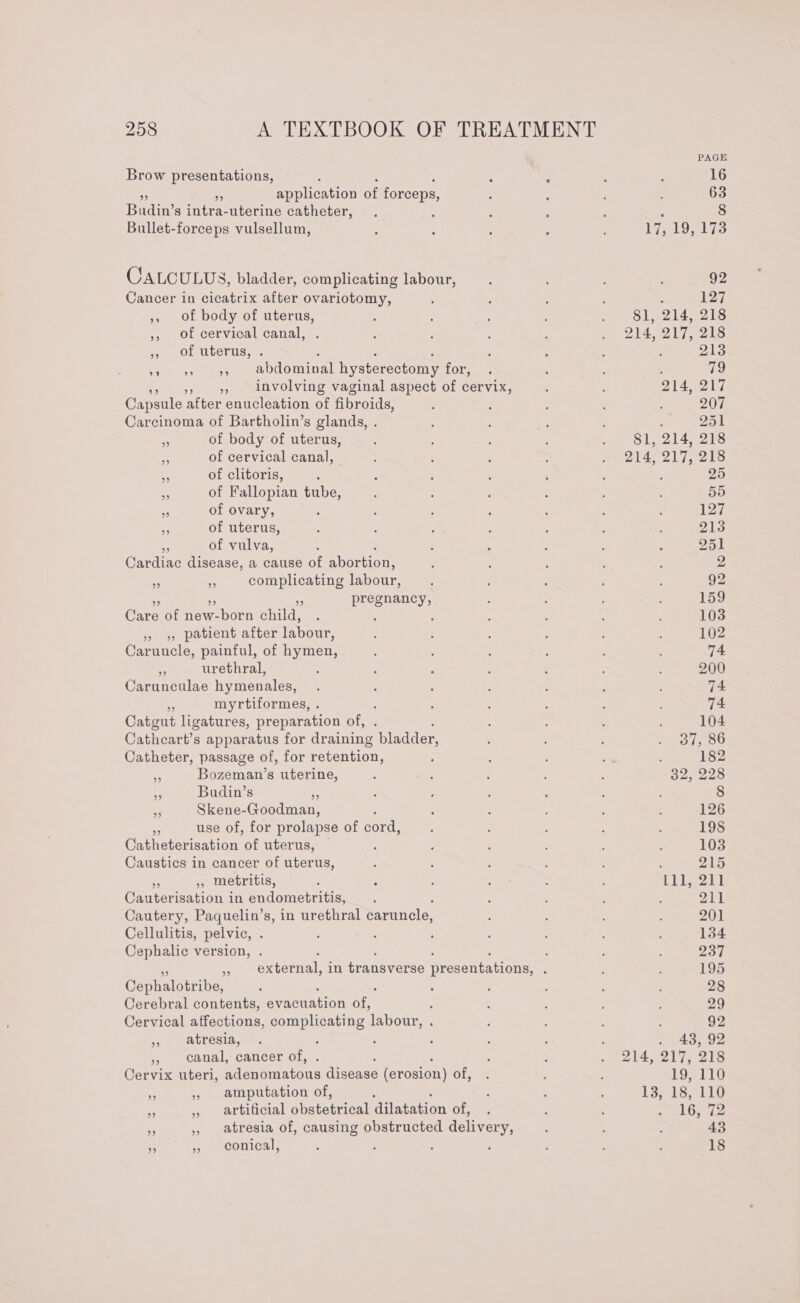 Brow presentations, : be application of forceps, Budin’ s intra-uterine catheter, Bullet-forceps vulsellum, CALCULUS, bladder, complicating labour, Cancer in cicatrix after ovariotomy, ,, Of body of uterus, ,, of cervical canal, OL Uterus, « : : : »» 9» 9, abdomival hysterectomy for, 5, involving vaginal aspect of cervix, Capsule after enucleation of fibroids, Carcinoma of Bartholin’s glands, . 7 of body of uterus, v of cervical canal, . of clitoris, . of Fallopian tube, ee of ovary, by of uterus, of vulva, Gardiac disease, a cause of portions complicating labour, pregnancy, 39 2: Care of new-born child, » &gt;, patient after labour, Caruucle, painful, of hymen, “4 urethral, Carunculae hymenales, oe myrtiformes, . Catgut ligatures, preparation of, Cathceart’s apparatus for draining bladder, Catheter, passage of, for retention, “ Bozeman’s uterine, “ Budin’s ; . Skene-Goodman, af use of, for prolapse of cord, Catheterisation of uterus, © , Caustics in cancer of uterus, ‘5 a3 metritis, Cauterisation in endometritis, Cautery, Paquelin’s, in urethral caruncle, Cellulitis, pelvic, . Cephalic version, ; : ; ‘ » external, in transverse presentations, . Cephalotribe, Cerebral contents, eyes tion ae : Cervical affections, complicating labour, . » atresia, , ; », canal, cancer of, Cervix uteri, aletomatous figeaae (erosion) of, amputation of, artificial obstetrical dilatation of, atresia of, causing obstructed delivery, conical, : 17, 19, 173 92 : 127 81, 214, 218 214, 217, 218 213 81, 214, 218 214, 217, 218 25 . 48, 92 214, 217, 218 19, 110 13, 18, 110