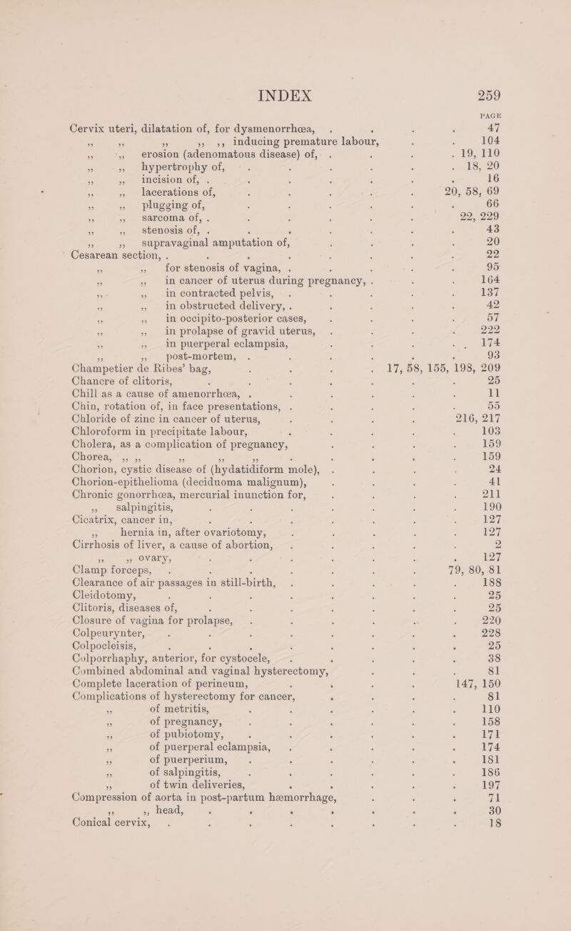 Cervix uteri, dilatation of, for dysmenorrhea, 4 +6 » 9», Inducing premature feeds, x ai presion (adenomatous disease) of, 53 ,, hypertrophy of, * » Incision of, &lt; » lacerations of, e » plugging He 45 5 sarcoma of, - » stenosis of, ‘ oD supravaginal amputation of, Cesarean section, . é _ y 6tOr etonosie of vagina, ‘ ; ‘ » in cancer of uterus during pregnancy, : om 5 in contracted pelvis, ns , in obstructed delivery, . i ,, im occipito-posterior cases, &gt; » in prolapse of gravid uterus, 7. ep in puerperal eclampsia, post-mortem, Champetier de Ribes’ bag, Chancre of clitoris, : : Chill as a cause of amenorrhcea, . Chin, rotation of, in face presentations, Chloride of zine in cancer of uterus, Chloroform in precipitate labour, Cholera, as a complication of pregnancy, Chorion, cystic disease of (hydatidiform mole), Chorion-epithelioma (deciduoma malignum), Chronic gonorrhea, mercurial inunction for, » Salpingitis, Cicatrix, cancer in, a: hernia in, after ovariotomy, Cirrhosis of liver, a cause of abortion, ” » Ovary, Clamp forceps, Clearance of air passages i in still- birth, Cleidotomy, : Clitoris, diseases of, . Closure of vagina for prolapse, Colpeurynter, Colpocleisis, Colporrhaphy, anterior, for cystocele, é Combined abdominal and vaginal i pages Complete laceration of perineum, : Complications of hysterectomy for cancer, : =f of metritis, %5 of pregnancy, o of pubiotomy, ss of puerperal eclampsia, 3 of puerperium, of salpingitis, of twin deliveries, Compression of aorta in post-partum hemorrhage, . », head, ‘ ‘ . ‘ Conical cervix, é 17, 58, 155, 198, 209