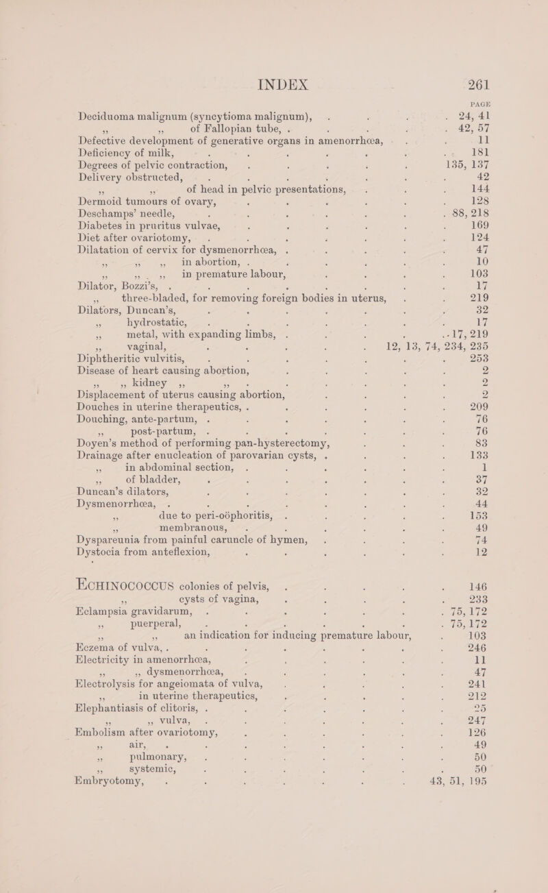 PAGE Deciduoma malignum (syncytioma malignum), . ; . 2441 on of Fallopian tube, . 42, 07 Defective development of generative organs in amenorrheea, ; 11 Deficiency of milk, : , : ‘ : : 181 Degrees of pelvic poeesonion : : , é ' 135, 137 Delivery obstructed, , ‘ aa 42 3 of head in pelvic presentations, : ; 144 Dermoia tumours of ovary, : : ‘ : : 128 Deschamps’ needle, F ; ; ; ; ‘ .-80, 218 Diabetes in pruritus vulvae, : : ’ ; , 169 Diet after ovariotomy, ; ; ‘ ; ; : 124 Dilatation of cervix for dysmenorrhea, : : : 47 - 6 &gt; imabortion; , : ; ; : 10 yen. 3H ee bows , : : : 103 Daacoe Bozzi? Savon ay &lt; three-bladed, for removing foreign bodies i in uterus, : : 219 Dilators, Duncan’s, . : 5 : ; : : az es hydrostatic, ; : : ‘ : : 17 - metal, with expanding limbs, : : Ady 29 vaginal, : : ; ‘ : 125 1, 7A, 234, 235 Diphtheritic - vulvitis, : ‘ : : . 253 Disease of heart causing abortion, , E : ; 2 ar » kidney ,, : ‘ ; : 2 Displacement of uterus causing abortion, : : 2 Douches in uterine therapeutics, . ‘ : : : : 209 Douching, ante-partum, . ; : : : : : 76 . post-partum, . ; ; ; 76 Doyen’s method of performing pan- -hysterectomy, ; : ; 83 Drainage after enucleation of parovarian cysts, . : : : 133 @ in abdominal section, . ; : : : : 1 ss of bladder, ; ; ; : : : : of Duncan’s dilators, : ; : ; : ; : 32 Dysmenorrhea, . : ‘ ; é : . 44 a due to peri-odphoritis, . : ; ; 153 membranous, . : : : , 49 Dyspareunia from painful caruncle of hymen, : : 74 Dystocia from anteflexion, : : ‘ : . 12 ECHINOCOCCUS colonies of pelvis, | ; . 146 cysts of vagina, 5 ; : é ‘ 233 Eclampsia gravidarum, . ‘ ; d : : 2 49, 172 e puerperal, : ; ‘ : ‘ ‘ = howl 53 an indication for inducing premature labour, 103 Hezema of vulva, . , : ; : : 246 Electricity in amenorrhea, ; . : : : 11 ,, dysmenorrhea, ; i : é 47 Electrolysis for angeiomata of vulva, : : 241 - in uterine therapeutics, 5 ; : : : oy, Elephantiasis of clitoris, . : ; : 25 ys Vulva,- . : : : : 2 247 Embolism after ovariotomy, : : : ; ; : 126 as Abie. vg : , ' : : 49 s pulmonary, . : ; : : 50 a systemic, : : , : i : ; 50 Embryotomy, : : ; : , ‘ 43, 51, 195