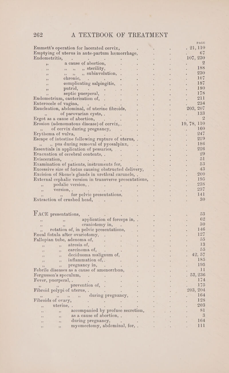 Emmett’s operation for lacerated cervix, Emptying of uterus in ante-partum hemorrhage, Endometritis, . a cause of abortion: ” ” ” ” sterility, ss is os SUbINvolation, a chronic, ; F complicating salpingitis, ~ putrid, septic puerperal, Endometrium, cauterisation of, Enterocele of vagina, Enucleation, abdominal, of uterine fibroids, + of parovarian cysts, . Ergot as a cause of abortion, Erosion (adenomatous disease) of cervix, . $5 of cervix during pregnancy, Erythema of vulva, é : Escape of intestine following rupture of uterus, ; » 4, pus during removal of pyosalpinx, Essentials in application of pessaries, Evacuation of cerebral contents, . Evisceration, Examination of patients, instruments for, : Excessive size of foetus causing obstructed delivery, Excision of Skene’s glands in urethral caruncle, . External cephalic version in transverse presentations, - podalic version, . ., version, . eaeeOr pelvic pr esentations, Extraction of crushed head, Face presentations, : : ; A . application of forceps in, . a craniotomy in, it rotation of, in pelvic presentations, Fecal fistula after ovariotomy, Fallopian tube, adenoma of, ee 7 satresiaol, ‘ » carcinoma of, - , deciduoma malignum of, ,, inflammation of,. pregnancy in, Pence Aeeunce as a cause of emienorinen Fergusson’s speculum, Fever, puerperal, . : prevention of, Fibroid polypi of uterus, . : ; * ie during pregnancy, Fibroids of ov ary, : : &amp; uterine, . : : : : . e accompanied by profuse secretion, “t ‘ as a cause of abortion, . ‘, s during pregnancy, ; 3 +5 myomectomy, abdominal, for, . 203, 207 19, 78, 110 1 AS ALIG 203, 204 164 128 203 81 3 164 111