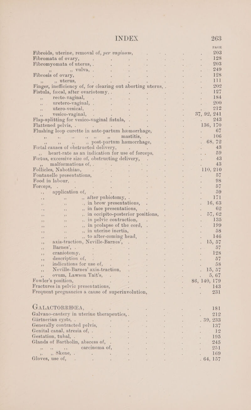 PAGE Fibroids, uterine, removal of, per vaginam, , ; : : 203 Fibromata of ovary, ‘ , : : : 128 Fibromyomata of uterus, . ; ; 4 : 203 eVUlva; . ; : ; : : 249 Fibrosis of ovary, ‘ : : ! ‘ : 128 - , uterus, : f = iy Finger, inefficiency of, for clearing out aborting uterus, ; : 202 Fistula, fecal, after ovariotomy, . : : ay a recto-vaginal, k : ; : : : : 184 » . uretero-vaginal, . ; ; 200 i utero-vesical, ; : 4 : , ; 212 vesico-vaginal, . : : 37, 92, 241 Flap- splitting for vesico-vaginal fistula, : : a= : , 243 Flattened pelvis, . 136, 170 Flushing loop curette in ante- -partum hemorrhage, : : 67 Ie - o i Fe mastitis, . : : 5 106 3 post- partum hemorrhage, ; : 68, 72 Foetal causes of obstr ucted delivery, ‘ ' ; 43 ,, heart-rate as an indication for use of forceps, : : ae 59 Foetus, excessive size of, obstructing delivery, . ; : 43 » malformations of, . hg: ; rn : : 43 Follicles, Nabothian, . : ‘ - : : In0) 210 Fontanelle presentations, : : : : 57 Food in labour, . : F E : 3 : ; 98 Forceps, . ‘ ; : ; a : : 57 ., application of, . 2 ; , , : 59 WA % ,, after pubiotomy, . ; : : : Iya ¢. es ., In brow presentations, . : : 2 16268 ee ne , In face presentations, . : ; 62 - = ,, in occipito-posterior positions, . - of5 62 a - ,, 1n pelvic contraction, : ; : ; 135 = a ,, In prolapse of the cord, . : ; : 199 - ,, in uterine inertia, , ; : ore 58 .. ,, to after-coming head, : ; : : 146 ,, axis-traction, Neville-Barnes’, . : : : geld, iy Barnes’, . A : : ; é : ) 57 ss cramionoiiys : ; : , : : ‘ 128 »» Gesecription of, . ; : ; : : : Syl »» indications for use of, . : ; : 58 », Neville-Barnes’ axis-traction, . : : onl oe Ov ovum, Lawson Tait’s, - . , : : : = Od Fowler’s position, ; », | 86; 140, 179 Fractures in pelvic presentations, : : : 143 Frequent pregnancies a cause of superinvolution, : : : 231 GALACTORRH@A, . ; . , , ; =) 8 Galvano-cautery in uterine therapeutics, . : ; é ; 212 Gartnerian cysts, . : ’ ; , 39, 2o0 Generally contracted pelvis, : : 137 Genital canal, atresia of, : : : 12 Gestation, tabae : : ; : : ; ; : 195 Glands of Bartholin, abscess of, . : : ‘ ; ; 245 me om carcinoma of, d : : : ; 251 Sal te ee : ; : , : ; : : 169 Gloves, use of, ; ; : 2 : 64, 157