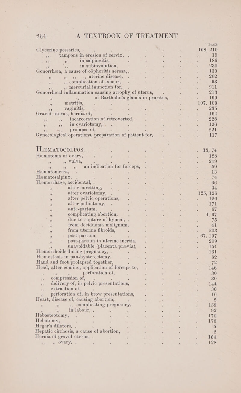 Glycerine pessaries, is tampons in erosion of cervix, . » in salpingitis, ap in subinvolution, Gonorrhea, a cause of odphoritis serosa, ,, &gt; 99. 55 Uterine disease, ,, complication of labour, » mercurial inunction for, Gonorrheal inflammation causing atrophy of uterus, of Bartholin’s glands in pruritus, 9 59 39 ms metritis, - vaginitis, Gravid uterus, hernia of, inennecration of retroverted, in ovariotomy, . -,, prolapse of, ; Gynecological operations, preparation of patient for, 39 Lt) 9 99 H.®MATOCOLPOS, . . ; : Hematoma of ovary, ” 9 vulva, ‘ . . oe », an indication for forceps, .Hematometra, : Heematosalpinx, Hemorrhage, accidental, after curetting, after ovariotomy, after pelvic operations, after pubiotomy, 35 ante-partum, j - complicating abortion, due to rupture of hymen, . * from deciduoma malignum, is from uterine fibroids, As post-partum, : 3 post-partum in uterine inertia, unavoidable (placenta preevia), Hemorrhoids during pregnancy, . Hemostasis in pan-hysterectomy, Hand and foot prolapsed together,  Head, after-coming, application of forceps to, - . perforation of, 5, compression of, , delivery of, in pelvic presentations, , extraction of, ; » perforation of, in brow presentations, Heart, disease of, causing abortion, S o , complicating pregnancy, a5 in labour, . Hebosteotomy, Hebotomy, Hegar’s dilators, Hepatic cirrhosis, a cause ‘of abortion, Hernia of gravid uterus, . pee OVaLYs