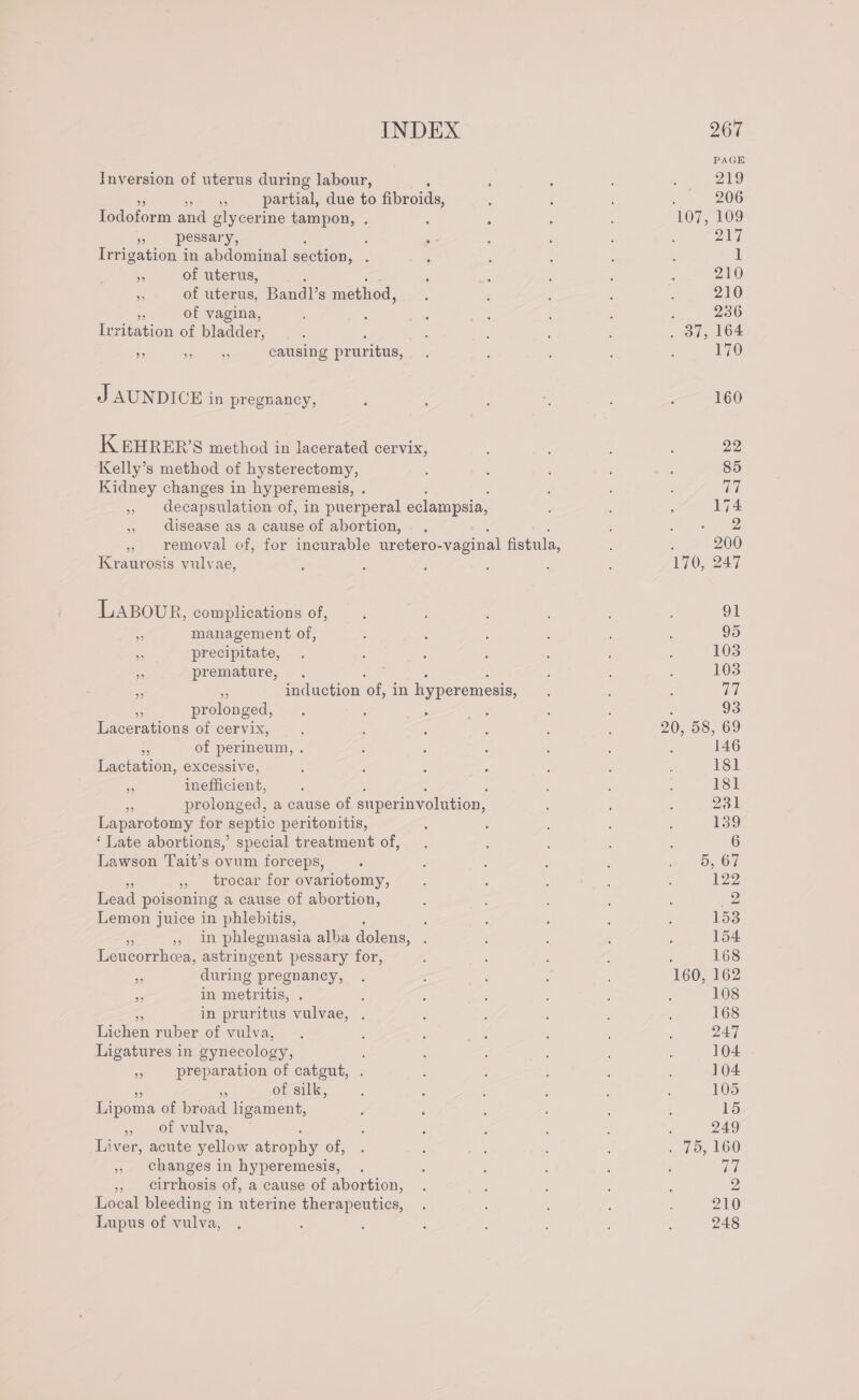 Inversion of uterus during labour, e partial, due to fibroids, Iodoform and glycerine tampon, . » -pessary, ‘ ; Irrigation in abdominal section, ; . of uterus, 5 of uterus, Bandl’ 8 method, ‘ of vagina, Teritation of bladder, : si ee hs causing pruritus, J AUNDICE in pregnancy, K EHRER’S method in lacerated cervix, Kelly’s method of hysterectomy, Kidney changes in hyperemesis, : » decapsulation of, in puerperal eclampsia, , disease as a cause of abortion, , removal of, for incurable uretero- vaginal fistula, Kraurosis vulvae, LABOUR, complications of, - management of, - precipitate, a premature, : : : Me ne induction of, in hyperemesis, prolonged, ae tious of cervix, ie of perineum, . Lactation, excessive, s inefficient, Fe prolonged, a cause of superinvolution, Laparotomy for septic peritonitis, ‘ Late abortions,’ special treatment of, Lawson Tait’s ovum forceps, * » trocar for ovariotomy, Lead poisoning a cause of abortion, Lemon juice in phlebitis, : ,, in phlegmasia alba dolens, ‘ imceuhesy astringent pessary for, Ks during pregnancy, 2 in metritis, 5s in pruritus vulvae, Lichen ruber of vulva, Ligatures in gynecology, » preparation of catgut, . of silk, Lipoma of broad ligament, 3 Of Vulva; Liver, acute yellow atrophy of, , changes in hyperemesis, ,, cirrhosis of, a cause of abortion, Local bleeding in uterine therapeutics, Lupus of vulva, 160 22 85 vive 174 ei ae ; 200 170, 247 oT 95 103 103 Ia 93 20, 58, 69 146 181 181 231