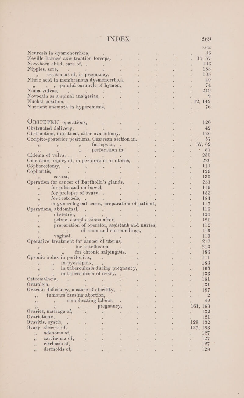 Neurosis in dysmenorrhea, Neville-Barnes’ axis-traction forceps, New-born child, care of, Nipples, sore, 9 treatment of, in pregnancy, Nitric acid in membranous dysmenorrhea, A » 5, painful caruncle of hymen, Noma vulvae, ; Novocain as a spinal analgesiac, : Nuchal position, Nutrient enemata in hy peremesis, OBSTETRIC operations, Obstructed delivery, Obstruction, intestinal, after ovariotomy, : Occipito- posterior positions, Cesarean section in, ms ‘5 Ss forceps in, Re perforation in, (Edema of vulva, . Omentum, injury of, in perforation of uterus, Odphorectomy, Odphoritis, ss serosa, Operation for cancer of Bartholin’s glands, Bs for piles and on bowel, a for prolapse of ovary, . ap for rectocele, eS in gynecological cases, “preparation of ‘patient, Operations, abdominal, ; ws obstetric, pelvic, complications after, preparation of operator, assistant and nurses, of room and surroundings, 39 99 ” 29 S vaginal, , Operative treatment for cancer of uterus, aa = for anteflexion, S for chronic salpingitis, Opsonic index in peritonitis, : sg , in pyosalpinx, : in tuberculosis during pregnancy, » in tuberculosis of ovary, . Oateomalncin Ovaralgia, Ovarian deficiency, a cause Of sterility, x tumours causing abortion, i complicating labour, 7 - pregnancy, Ovaries, massage of, : : Ovariotomy, Ovaritis, cystic, Ovary, abscess of, » adenoma of, » carcinoma of, » Cirrhosis’ of, » dermoids of, 127, 142 76