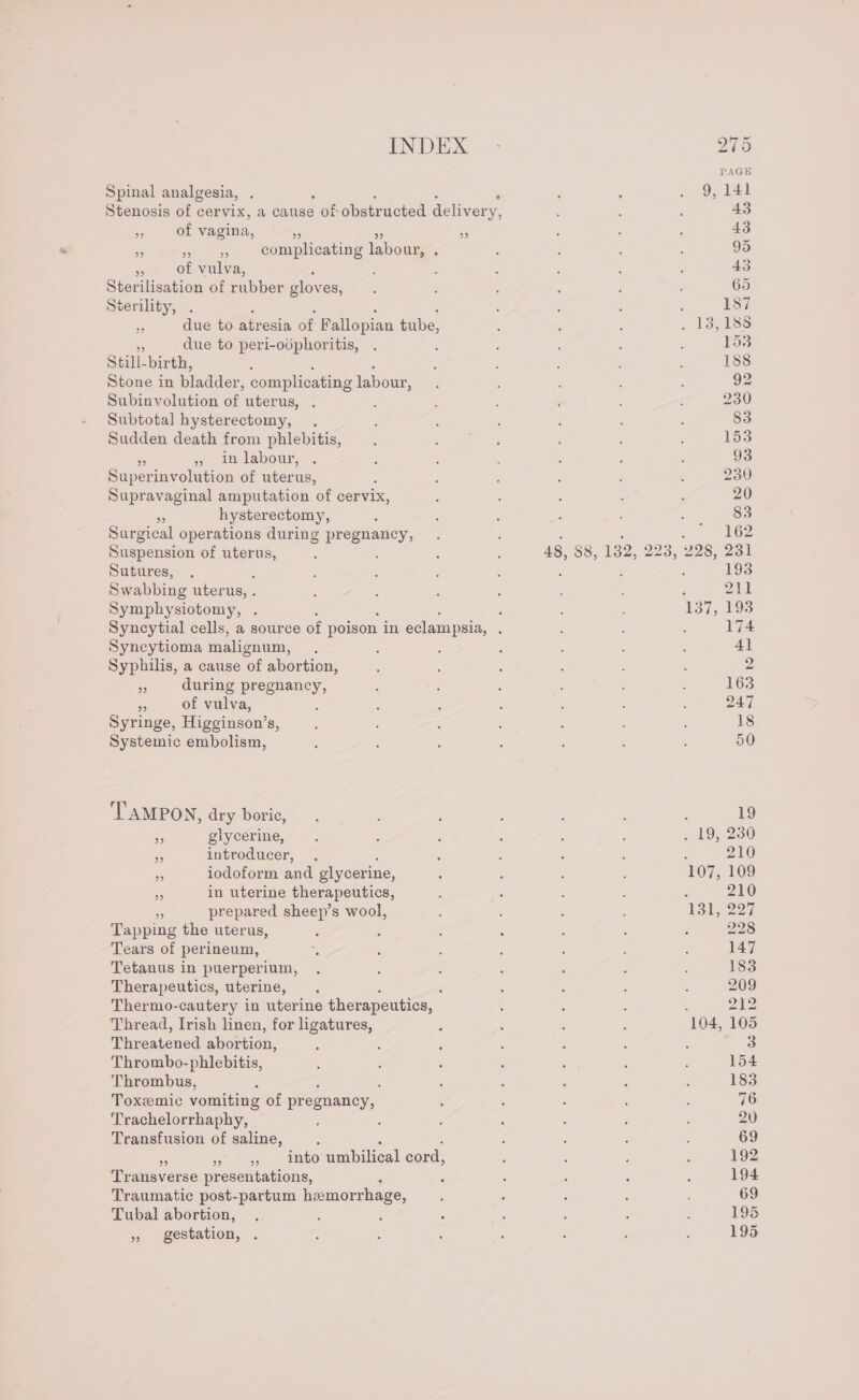 Spinal analgesia, Stenosis of cervix, a cause s of obstructed delivery, - of vagina, ro +6 % ane ae: complicating nou : ‘ of vulva, : Sterilisation of rubber gloves, Sterility, . : : ‘ : - due to atresia of Fallopian tube, ee due to peri-odphoritis, Stili-birth, : Stone in bladder, complicating labour, Subinvolution of uterus, Subtotal hysterectomy, . Sudden death from phlebitis, » in labour, Sapcennohition of uterus, Supravaginal amputation of cervix, - hysterectomy, Surgical operations during pregnancy, Sutures, Swabbing uter us, . ‘ Symphysiotomy, . : Syncytial cells, a source of poison in eclampsia, : Syncytioma malignum, Syphilis, a cause ‘of abortion, sf during pregnancy, &lt; of vulva, Syringe, Higginson’s, Systemic embolism, TAMPON, dry boric, os glycerine, Fe introducer, ee iodoform and glycerine, : in uterine therapeutics, prepared sheep’s wool, Tapping the uterus, Tears of perineum, Tetanus in puerperium, Therapeutics, uterine, Thermo-cautery in uterine therapeutics, | Thread, Irish linen, for ligatures, Threatened abortion, Thrombo-phlebitis, Thrombus, Toxeemic vomiting of pregnancy, Trachelorrhaphy, Transfusion of saline, : 4 x » », into umbilical cord, Transverse presentations, Traumatic post-partum hemorrhage, Tubal abortion, » gestation, . 193 211 174 228