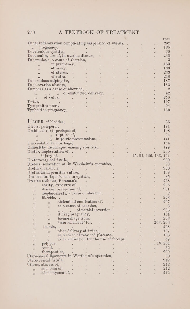 Tubal inflammation complicating suspension of uterus, » pregnancy, Tuberculous cystitis, Tuberculin, use of, in uterine Aiseases Tuberculosis, a cause of abortion, - in pregnancy, ia of ovary, - of uterus, a of vulva, Tuberculous salpingitis, Tubo-ovarian abscess, : Tumours as a cause of abortion, . rf » 9 9», Of obstructed delivery, 2 of vulva, Twins, Tympanites uteri, Typhoid in pregnancy, ULCER of bladder, Ulcers, puerperal, Umbilical cord, prolapse of, x - rupture of, : : », in pelvic presentations, Unavoidanle heemorrhage, Unhealthy discharges, causing sterility, : Ureter, implantation of, » injury of, : : : ' Je LDS STIG: Uretero-vaginal fistula, ‘ 5 , Ureters, separation of, in Wertheim’s operation, : Urethral caruncle, : Urethritis in pruritus vulvae, Uro-bacillus liquefaciens in cystitis, Uterine catheter, Bozeman’s, » cavity, exposure of, , disease, prevention Of , displacements, a cause of abortion, » fibroids, . x Abdominal erncleation of, Sy ke as a cause of abortion, , i if &gt; 99 95 Of partial inversion, rn A during pregnancy, ‘, S hemorrhage from, of ss ‘“morcellement’ for, 9 inertia, . ss “ after delivery of twins, oe : as a cause of retained placenta, : - a as an indication for the use of forceps, » polypus, » sound, , therapeutics, Utero-sacral ligaments in Wer theim’s operation, Utero-vesical fistula, Uterus, abscess of, , adenoma of, 5 adenomyoma of,