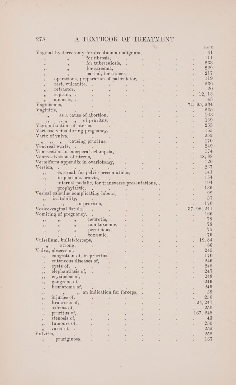 Vaginal hysterectomy for deciduoma malignum, ss S for fibrosis, &gt; 2 for tuberculosis,  ms for sarcoma, $5 on partial, for cancer, » operations, preparation of patient for, , rest, vulcanite, ; », retractor, 3 Septum, &gt;, stenosis, . Vaginismus, Vaginitis, : ; ; ; as a cause of abortion, ios OL PLUTIOUS, Vagino- fixation of uterus, : Varix of vulva, : ; st sn Causine pruritus, Venereal warts, Venesection in puerperal eclampsia, Ventro-fixation of uterus, Vermiform appendix in ovariotomy, Version, : a external; for pelvic presentations, 3 in placenta preevia, prophylactic, Vesical calculus complicating labour, &gt; irritability, in pruritus, Vesico-vaginal fistula, Vomiting ‘of pregnancy, a i ns neurotic, = ie Pe non-toxeemic, _ ~ ns pernicious, toxemic, Vulsellum, ‘pullet- forceps,  strong, Vulva, abscess of, : % congestion of, in pruritus, » cutaneous Oiveaven of, os) Cysts.o1, , elephantiasis of, » erysipelas of, » gangrene of, ,», hematoma ae sf yall indication for forceps, ,, kraurosis le ‘ » cedema of, » pruritus of, » Stenosis of, 3. sumours of; varix of, wae itis, . ¥ pruriginosa, 935