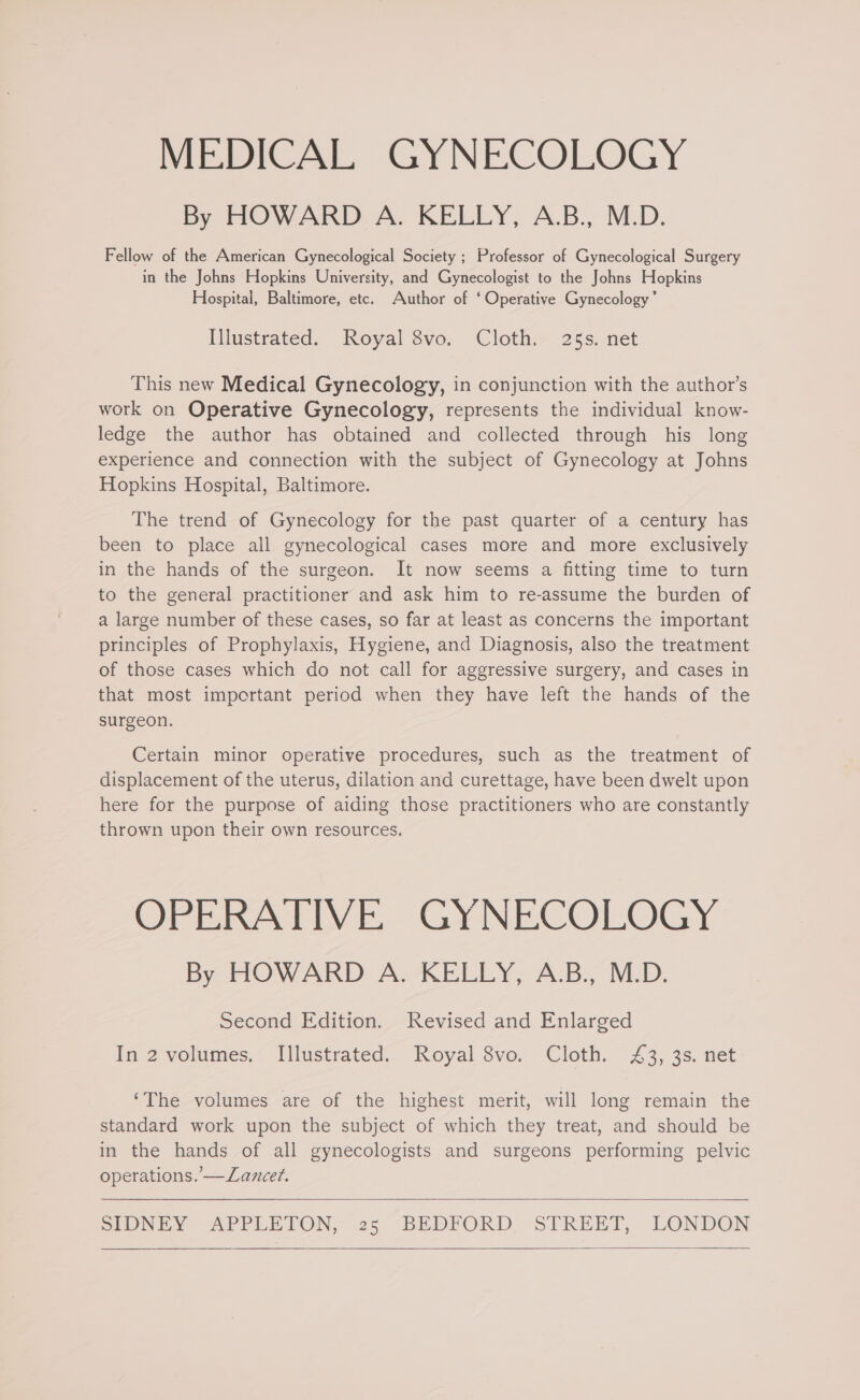 MEDICAL GYNECOLOGY By HOWARD A. KELLY, A.B., M.D. Fellow of the American Gynecological Society ; Professor of Gynecological Surgery in the Johns Hopkins University, and Gynecologist to the Johns Hopkins Hospital, Baltimore, etc. Author of ‘Operative Gynecology’ Illustrated. Royal 8vo. Cloth. 25s. net This new Medical Gynecology, in conjunction with the author’s work on Operative Gynecology, represents the individual know- ledge the author has obtained and collected through his long experience and connection with the subject of Gynecology at Johns Hopkins Hospital, Baltimore. The trend of Gynecology for the past quarter of a century has been to place all gynecological cases more and more exclusively in the hands of the surgeon. It now seems a fitting time to turn to the general practitioner and ask him to re-assume the burden of a large number of these cases, so far at least as concerns the important principles of Prophylaxis, Hygiene, and Diagnosis, also the treatment of those cases which do not call for aggressive surgery, and cases in that most important period when they have left the hands of the surgeon. Certain minor operative procedures, such as the treatment of displacement of the uterus, dilation and curettage, have been dwelt upon here for the purpose of aiding those practitioners who are constantly thrown upon their own resources. OPERATIVE GYNECOLOGY By HOWARD A. KELLY, A.B., M.D. Second Edition. Revised and Enlarged In 2 volumes. Illustrated. Royal 8vo. Cloth. 43, 3s. net ‘The volumes are of the highest merit, will long remain the standard work upon the subject of which they treat, and should be in the hands of all gynecologists and surgeons performing pelvic operations. —Lancet.