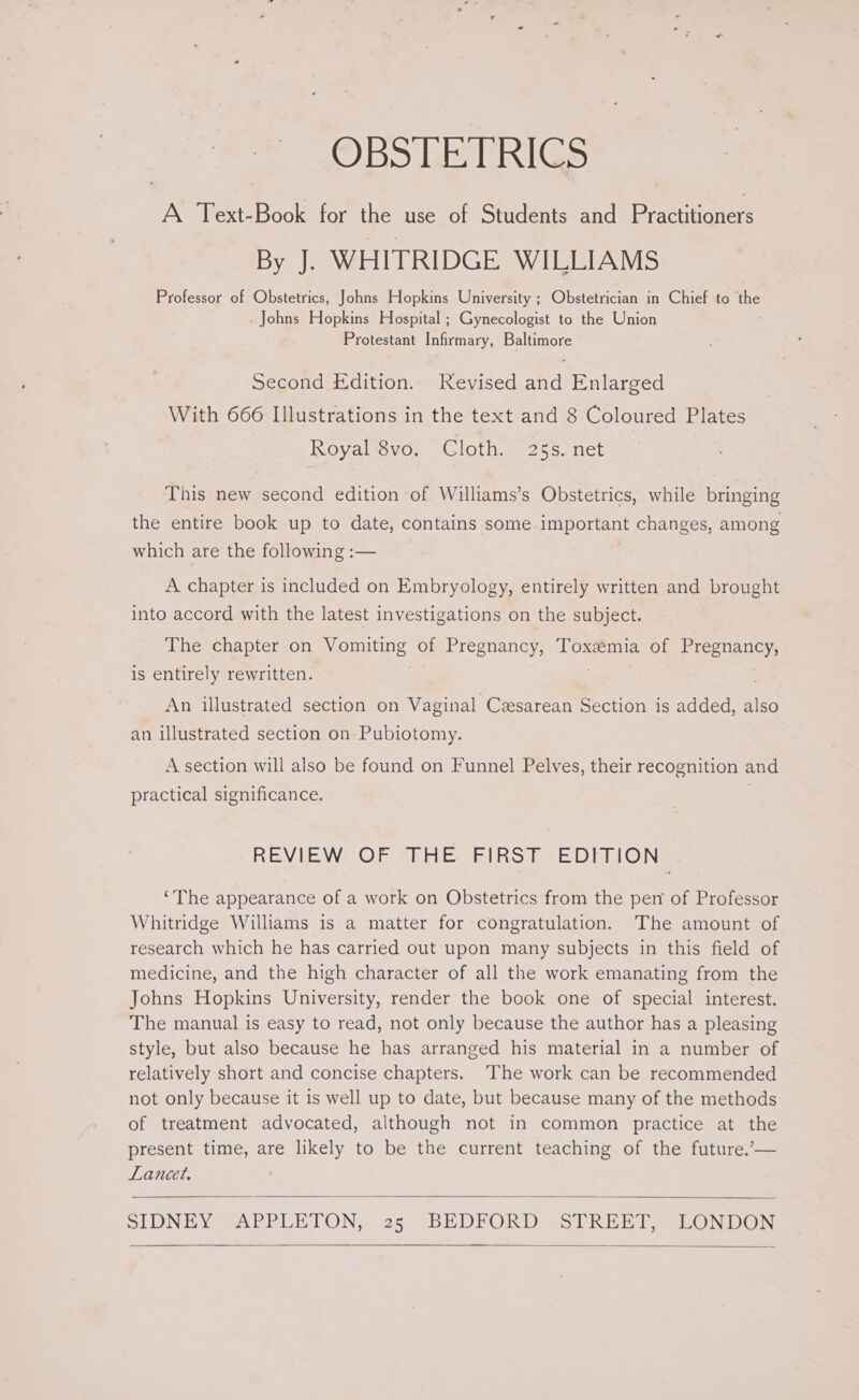 OBSTETRICS A Text-Book for the use of Students and practinoners By J. WHITRIDGE WILLIAMS Professor of Obstetrics, Johns Hopkins University ; Obstetrician in Chief to eS _ Johns Hopkins Hospital ; Gynecologist to the Union Protestant Infirmary, Baltimore Second Edition. Revised and Enlarged With 666 Illustrations in the text and 8 Coloured Plates Royal 8vo, Cloth. . 25s. net This new second edition of Williams’s Obstetrics, while bringing the entire book up to date, contains some important changes, among which are the following :— A chapter is included on Embryology, entirely written and brought into accord with the latest investigations on the subject. The chapter on ‘Wapraniaares se of Pregnancy, Toxszmia of Pregnancy, is entirely rewritten. An illustrated section on Vaginal Cesarean Section is added, also an illustrated section on-Pubiotomy. A section will also be found on Funnel Pelves, their recognition and practical significance. REVIEWMOR SRE FIRS he DEnRiON ‘The appearance of a work on Obstetrics from the pen of Professor Whitridge Williams is a matter for congratulation. The amount of research which he has carried out upon many subjects in this field of medicine, and the high character of all the work emanating from the Johns Hopkins University, render the book one of special interest. The manual is easy to read, not only because the author has a pleasing style, but also because he has arranged his material in a number of relatively short and concise chapters. The work can be recommended not only because it is well up to date, but because many of the methods of treatment advocated, although not in common practice at the present time, are likely to be the current teaching of the future.’— Lancet, SLUNEY @APRUE TON, +25. DE DKORD SIRE Pe SLONDON