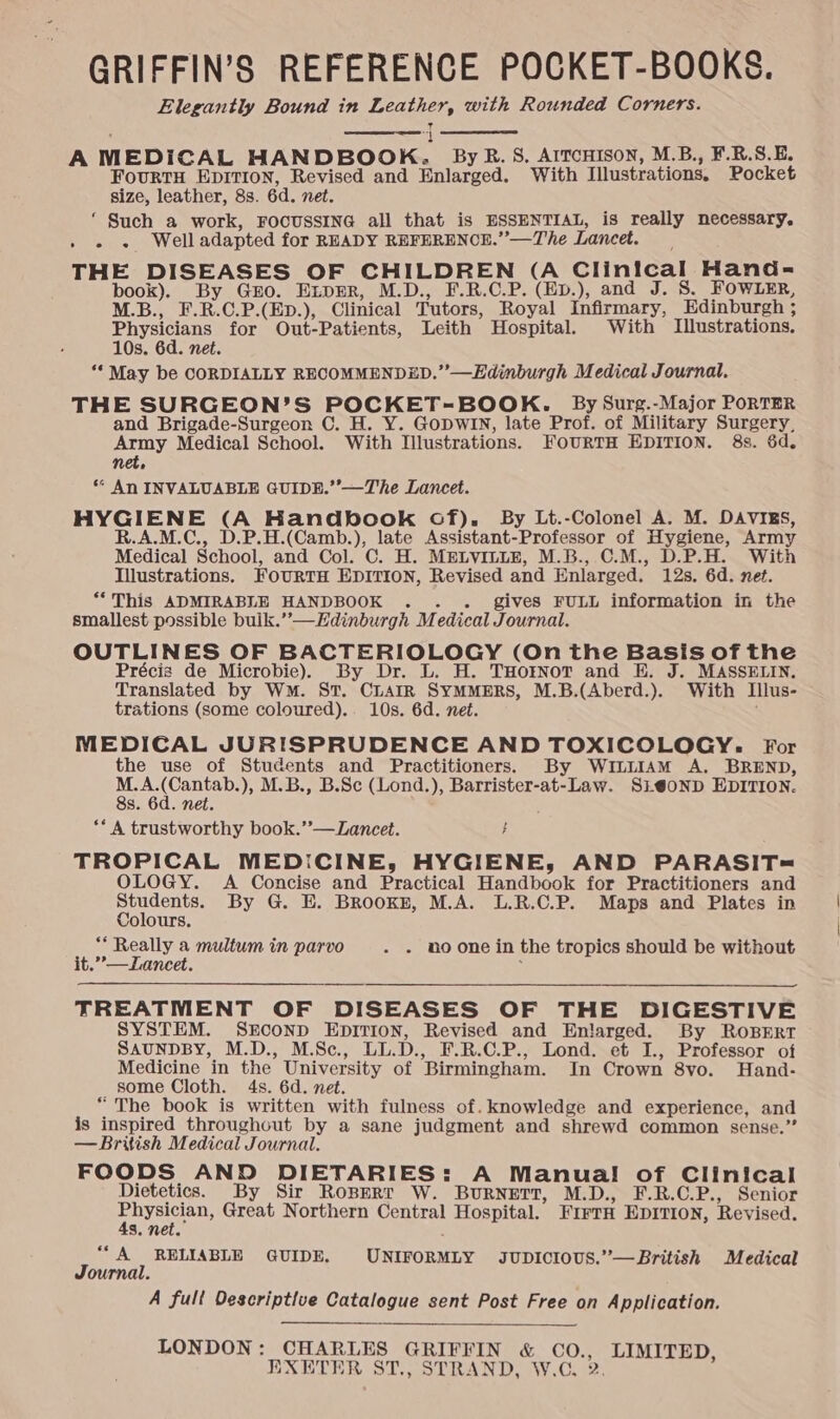 GRIFFIN’S REFERENCE POCKET-BOOKS. Elegantly Bound in if with Rounded Corners. A MEDICAL HANDBOOK. By R. 8, AITCHISON, M.B., F.R.S.E. FoURTH EDITION, Revised and Enlarged. With Illustrations. Pocket size, leather, 8s. 6d. net. ‘ Such a work, FOCUSSING all that is ESSENTIAL, is really necessary. Pe staies W.eLL adapted for READY REFERENCE.”’—The Lancet. THE DISEASES OF CHILDREN (A Clinical Hand= book). By Gro. Exper, M.D., F.R.C.P. (EpD.), and J. S. FOWLER, M.B., F.R.C.P.(ED.), Clinical Tutors, Royal Infirmary, Edinburgh ; Physicians for Out-Patients, Leith Hospital. With Illustrations. 10s. 6d. net. “‘ May be CORDIALLY RECOMMENDED.” —Edinburgh Medical Journal. THE SURGEON’S POCKET-BOOK. By Surg.-Major PORTER and Brigade-Surgeon C. H. Y. GoDWIN, late Prof. of Military Surgery, Army Medical School. With Illustrations. FoURTH EDITION. 8s. 6d. net, * AN INVALUABLE GUIDE.’ —The Lancet. AE le (A Handbook of). By Lt.-Colonel A. M. DAVIES, R.A.M.C., D.P.H.(Camb.), late Assistant-Professor of Hygiene, Army Medical School, and Col. C. H. MELVILLE, M.B., C.M., D.P.H. With Illustrations. FourRTH EDITION, Revised and Enlarged. 12s. 6d. net. *‘This ADMIRABLE HANDBOOK . . gives FULL information in the smallest possible buik.’—Hdinburgh Medical Journal. OUTLINES OF BACTERIOLOGY (On the Basis of the Précis de Microbie). By Dr. L. H. THorNoT and E. J. MASSELIN. Translated by WM. St. CLAIR SYMMERS, M.B.(Aberd.). With Illus- trations (some coloured)... 10s. 6d. net. MEDICAL JURISPRUDENCE AND TOXICOLOGY. For the use of Students and Practitioners. By WintiAM A. BREND, M.A. Nae -), M.B., B.Sc (Lond.), Barrister-at-Law. SL@oND EDITION. 8s. 6d. net ** A trustworthy book.”—Lancet. } TROPICAL MEDICINE, HYGIENE, AND PARASIT= OLOGY. A Concise and Practical Handbook for Practitioners and ea By G. E. BRooKE, M.A. L.R.C.P. Maps and Plates in olours ** Really a multum in parvo . - noone in the tropics should be without it.”’—Lancet. : TREATMENT OF DISEASES OF THE DIGESTIVE SYSTEM. SECOND EDITION, Revised and Enlarged. By ROBERT SAUNDBY, M.D., M.Sc., Lips F.R.C.P., Lond. et I., Professor of Medicine in the University of ‘Birmingham. In Crown 8vo. Hand- some Cloth. 4s. 6d. net. “The book is written with fulness of. knowledge and experience, and is inspired throughout by a sane judgment and shrewd common sense.” — British Medical Journal. FOODS AND DIETARIES: A Manual of Clinical Dietetics. By Sir Ropert W. BURNETT, M.D., F.R.C.P., Senior Penh Great Northern Central Hospital. FIFTH EDITION, Revised. Ss. net “A RELIABLE GUIDE. UNETORMLY. JUDICIOUS.”’—British Medical Journal. A fult Oescriptive FEM T sent Post Free on Application. LONDON: CHARLES GRIFFIN &amp; et ERE, EXETER ST., STRAND, W.C,