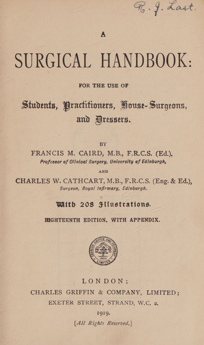 Ge. 9. Kost. A SURGICAL HANDBOOK: FOR THE USE OF Students, Practitioners, PHouse- Surgeons, | and Dressers. BY FRANCIS M. CAIRD, M.B., F.R.C.S. (Ed.), Professor of Clinical Surgery, University of Edinburgh, AND CHARLES W. CATHCART, M.B., F.R.C.S. (Eng. &amp; Ed.), Surgeon, Royal Infirmary, Edinburgh. With 208 $llustrations. BIGHTEENTH EDITION, WITH APPENDIX. LONDON: CHARLES GRIFFIN &amp; COMPANY, LIMITED; EXETER STREET, STRAND, W.C. 2. 1919. [Ali Rights Reserved, |