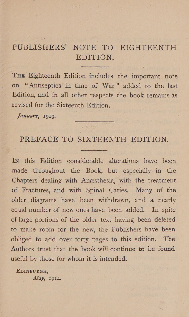 s PUBLISHERS’ NOTE TO EIGHTEENTH | EDITION. Tue Eighteenth Edition includes the important note on ‘“Antiseptics in time of War” added to the last Edition, and in all other respects the book remains as revised for the Sixteenth Edition. January, 1919. PREFACE TO SIXTEENTH EDITION. In this Edition considerable alterations have been made throughout the Book, but especially in the Chapters dealing with Anzesthesia, with the treatment of Fractures, and with Spinal Caries. Many of the older diagrams have been withdrawn, and a nearly equal number of new ones have been added. In spite of large portions of the older text having been deleted to make room for the new, the Publishers have been obliged to add over forty pages to this edition. The Authors trust that the book will continue to be found useful by those for whom it is intended. EDINBURGH, May, 1914.