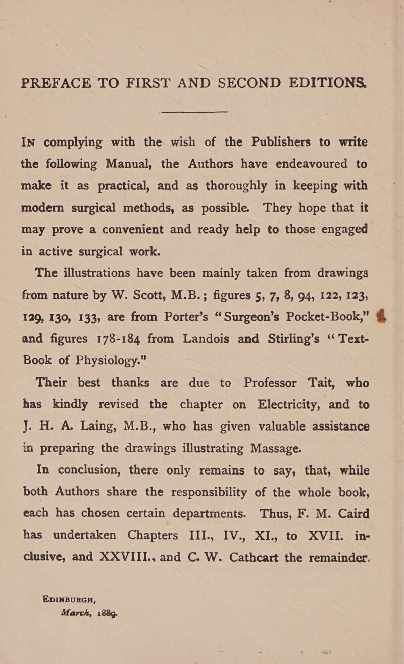PREFACE TO FIRST AND SECOND EDITIONS, In complying with the wish of the Publishers to write the following Manual, the Authors have endeavoured to make it as practical, and as thoroughly in keeping with modern surgical methods, as possible. They hope that it may prove a convenient and ready help to those engaged in active surgical work. The illustrations have been mainly taken from drawings from nature by W. Scott, M.B.; figures 5, 7, 8, 94, 122, 123, 129, 130, 133, are from Porter’s “ Surgeon’s Pocket-Book,” and figures 178-184 from Landois and Stirling’s ‘‘ Text- Book of Physiology.” Their best thanks are due to Professor Tait, who has kindly revised the chapter on Electricity, and to J. H. A. Laing, M.B., who has given valuable assistance in preparing the drawings illustrating Massage. In conclusion, there only remains to say, that, while both Authors share the responsibility of the whole book, each has chosen certain departments. Thus, F. M. Caird has undertaken Chapters III., IV., XI., to XVII. in- clusive, and XXVIII., and C. W. Cathcart the remainder. EDINBURGH, March, 1889,