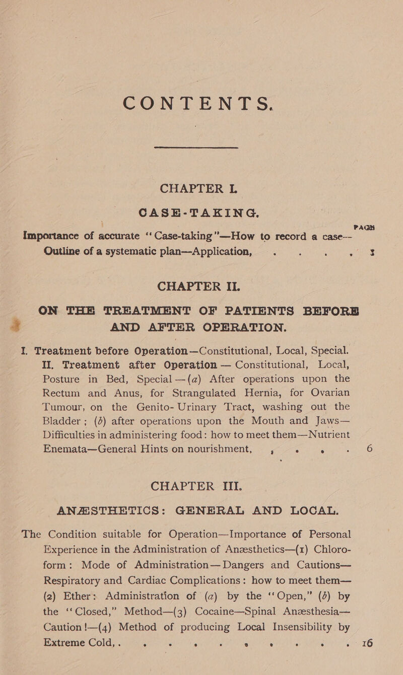 CONTENTS. CHAPTER L CASE-TAKING. PAGH Importance of accurate ‘‘ Case-taking’”—How to record a case—- : Outline of a systematic plan—Application, . ‘ : aie CHAPTER II. ON THE TREATMENT OF PATIENTS BEFORE AND AFTER OPERATION. I. Treatment before Operation—Constitutional, Local, Special. II, Treatment after Operation — Constitutional, Local, Posture in Bed, Special—(a) After operations upon the Rectum and Anus, for Strangulated Hernia, for Ovarian Tumour, on the Genito- Urinary Tract, washing out the Bladder ; (4) after operations upon the Mouth and Jaws— Difficulties in administering food: how to meet them—Nutrient Enemata—General Hints on nourishment, , ° ° CHAPTER III. ANZESTHETICS: GENERAL AND LOCAL. The Condition suitable for Operation—Importance of Personal Experience in the Administration of Anzesthetics—(1) Chloro- form: Mode of Administration—Dangers and Cautions— Respiratory and Cardiac Complications: how to meet them— (2) Ether: Administration of (2) by the ‘‘Open,” (4) by the ‘‘Closed,” Method—(3) Cocaine—Spinal Anzesthesia— Caution !—(4) Method of producing Local Insensibility by Extreme Cold, . . . : ° ° ° : . . 16