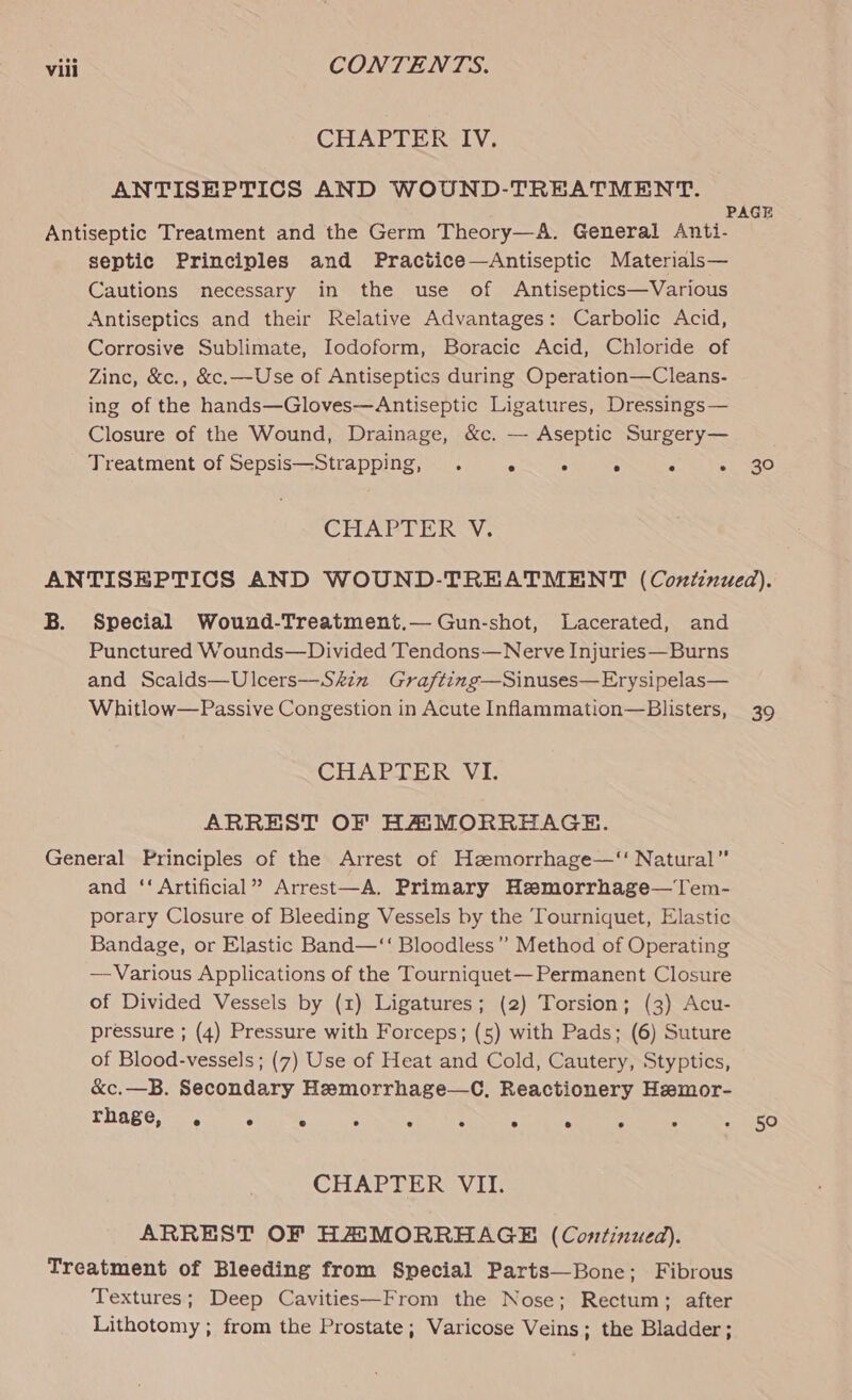 CHAPTER IV. ANTISHPTICS AND WOUND-TREATMENT. Antiseptic Treatment and the Germ Theory—A. General Anti- septic Principles and Practice—Antiseptic Materials— Cautions necessary in the use of Antiseptics—Various Antiseptics and their Relative Advantages: Carbolic Acid, Corrosive Sublimate, Iodoform, Boracic Acid, Chloride of Zinc, &amp;c., &amp;c.—Use of Antiseptics during Operation—Cleans- ing of the hands—Gloves—Antiseptic Ligatures, Dressings— Closure of the Wound, Drainage, &amp;c. — Aseptic Surgery— Treatment of Sepsis—Strapping, . - ° : ‘ : CHAPTER Y, 30 B. Special Wound-Treatment.— Gun-shot, Lacerated, and Punctured Wounds—Divided Tendons—Nerve Injuries—Burns and Scalds—Ulcers—Skin Grafting—Sinuses—Erysipelas— Whitlow—Passive Congestion in Acute Inflammation—Blisters, CHAPTER VI. ARREST OF HAMORREHAGE. General Principles of the Arrest of Heemorrhage—‘‘ Natural” and ‘‘ Artificial” Arrest—A. Primary Hemorrhage—Tem- porary Closure of Bleeding Vessels by the Tourniquet, Elastic Bandage, or Elastic Band—‘‘ Bloodless’”’ Method of Operating —Various Applications of the Tourniquet— Permanent Closure of Divided Vessels by (1) Ligatures; (2) Torsion; (3) Acu- pressure ; (4) Pressure with Forceps; (5) with Pads; (6) Suture of Blood-vessels; (7) Use of Heat and Cold, Cautery, Styptics, &amp;c.—B. Secondary Hemorrhage—C, Reactionery Hemor- TRABG, aoe.. oh CHAPTERS Vil: ARREST OF HASMORRHAGE (Continued). Treatment of Bleeding from Special Parts—Bone; Fibrous Textures; Deep Cavities—From the Nose; Rectum; after Lithotomy ; from the Prostate; Varicose Veins; the Bladder; 39 50