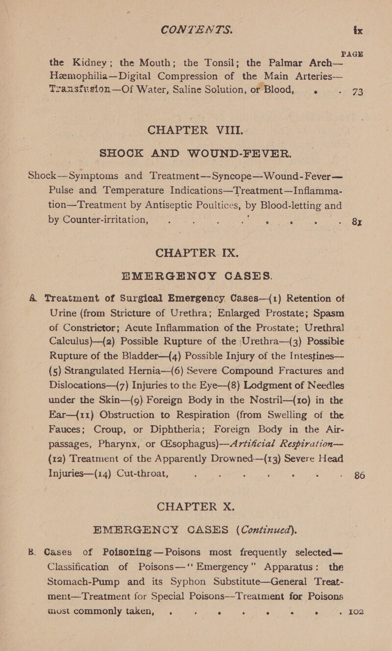 PAGE the Kidney; the Mouth; the Tonsil; the Palmar Arch— Hzemophilia— Digital Compression of the Main Arteries— Trausftision—Of Water, Saline Solution, or Blood, . . 73 CHAPTER VIII. SHOCK AND WOUND-FEVER. Shock—Symptoms and Treatment—-Syncope—Wound-Fever— Pulse and Temperature Indications—Treatment—Inflamma- tion—Treatment by Antiseptic Poultices, py Blood-letting and by Counter-irritation, : : i ‘ ° . . - 8x CHAPTER IX. EMERGENCY CASES. A Treatment of Surgical Emergency Cases—(1) Retention of Urine (from Stricture of Urethra; Enlarged Prostate; Spasm of Constrictor; Acute Inflammation of the Prostate; Urethra] Calculus)—{2) Possible Rupture of the Urethra—(3) Possible _ Rupture of the Bladder—({4) Possible Injury of the Intestines— (5) Strangulated Hernia—(6) Severe Compound Fractures and Dislocations—{7) Injuries to the Eye—{8) Lodgment of Needles under the Skin—(g) Foreign Body in the Nostril—(1o) in the Ear—{r1) Obstruction to Respiration (from Swelling of the Fauces; Croup, or Diphtheria; Foreign Body in the Air- passages, Pharynx, or Csophagus)—Artiicial Respiration— (12) Treatment of the Apparently Drowned-—(13) Severe Head Injuries—(14) Cut-throat, : : j : F ; BG CHAPTER X. EMERGENCY CASES (Continued). B. Cases of Poisoring—Poisons most frequently selected— Classification of Poisons—‘' Emergency Apparatus: the Stomach-Pump and its Syphon Substitute—General Treat- ment—Treatment for Special Poisons--Treatment for Poisons most commonly taken, . ; . ; c A ; . 102