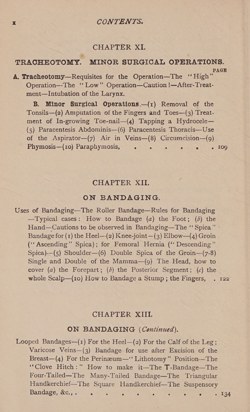 CHAPTER XI. TRACHEOTOMY. MINOR SURGICAL OPERATIONS. PAGE A. Tracheotomy—Requisites for the Operation—The ‘‘ High” Operation—-The ‘‘ Low” Che tn Csi !—After-Treat- ment—Intubation of the Larynx. B. Minor Surgical Operations.—(1) Removal of the Tonsils—(z) Amputation of the Fingers and Toes—(3) Treat- ment of In-growing Toe-nail—(4) Tapping a Hydrocele— (5) Paracentesis Abdominis—(6) Paracentesis Thoracis—Use of the Aspirator—(7) Air in Veins—(8) Circumcision—(g) Phymosis—(10) Paraphymosis, ° . . . e - 109 CHAPTER XII. ON BANDAGING. Uses of Bandaging—The Roller Bandage—Rules for Bandaging —Typical cases: How to Bandage (a) the Foot; (4) the Hand—Cautions to be observed in Bandaging—The ‘‘ Spica” » Bandage for (1) the Heel—-(2) Knee-joint —(3) Elbow—(4) Groin (‘‘Ascending”’ Spica); for Femoral Hernia (‘‘ Descending ’”’ Spica)-——(5) Shoulder—(6) Double Spica of the Groin—(7-8) Single and Double of the Mamma—(g) The Head, how to cover (a) the Forepart; (4) the Posterior Segment; (c) the whole Scalp—(1o) How to Bandage a Stump; the Fingers, . 122 CHAPTER XIII. ON BANDAGING (Continued). Looped Bandages—(1) For the Heel—(2) For the Calf of the Leg; Varicose Veins—(3) Bandage for use after Excision of the Breast—(4) For the Perineum—‘‘ Lithotomy” Position—The ‘*Clove Hitch:” How to make it—The T-Bandage—The Four-Tailed—The Many-Tailed Bandage—The Triangular Handkerchief—The Square Handkerchief—The Suspensory Bandage, &amp;c.,. ° ° : ; ° : ° ° » 134