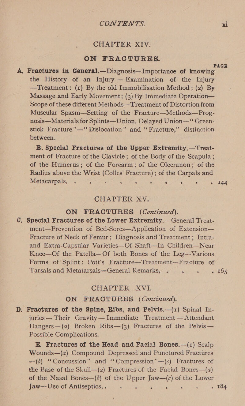 CHAPTER XIV. ON FRACTURES. PAGE A, Fractures in General.—Diagnosis—Importance of knowing the History of an Injury — Examination of the Injury —Treatment: (1) By the old Immobilisation Method ; (2) By Massage and Early Movement; (3) By Immediate Operation— Scope of these different Methods—Treatment of Distortion from Muscular Spasm—Setting of the Fracture—Methods—Prog- nosis— Materials for Splints— Union, Delayed Union—“‘ Green- stick Fracture’—‘‘ Dislocation” and ‘‘ Fracture,” distinction between. B. Special Fractures of the Upper Extremity.—Treat- ment of Fracture of the Clavicle; of the Body of the Scapula ; of the Humerus; of the Forearm; of the Olecranon; of the Radius above the Wrist (Colles’ Fracture) ; of the Carpals and Metacarpals, . A A : : ; ° . . + 44 CHAPTER XV. ON FRACTURES (Continued). C. Special Fractures of the Lower Extremity.—General Treat- ment—Prevention of Bed-Sores—Application of Extension— Fracture of Neck of Femur; Diagnosis and Treatment; Intra- and Extra-Capsular Varieties—Of Shaft—In Children—Near Knee—Of the Patella—Of both Bones of the Leg—-Various Forms of Splint: Pott’s Fracture—Treatment—Fracture of Tarsals and Metatarsals—General Remarks, . . ‘ « 165 CHAPTER XVI. ON FRACTURES (Continued). D. Fractures of the Spine, Ribs, and Pelvis.—(1) Spinal In- juries — Their Gravity— Immediate Treatment — Attendant Dangers—(2) Broken Ribs—(3) Fractures of the Pelvis — Possible Complications. E. Fractures of the Head and Facial Bones.—(1) Scalp Wounds—(a) Compound Depressed and Punctured Fractures ~-{2) ‘‘Concussion” and ‘‘Compression”—(c) Fractures of the Base of the Skull—(2) Fractures of the Facial Bones—(a) of the Nasal Bones—(4) of the Upper Jaw—(c) of the Lower Jaw—Use of Antiseptics, . : : “5 . : ; . 184