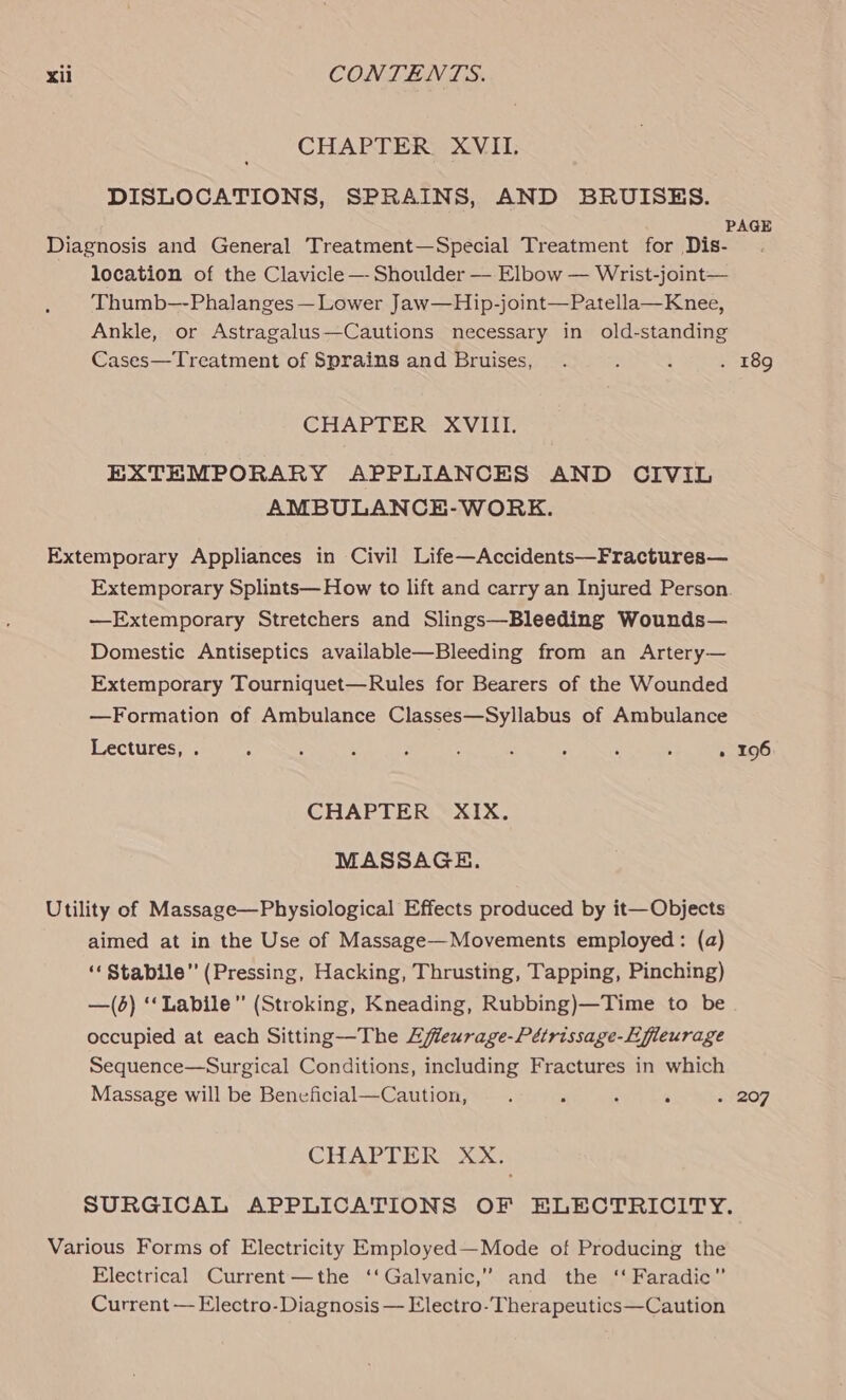 CHAPTER XVII. DISLOCATIONS, SPRAINS, AND BRUISES. Diagnosis and General Treatment—Special Treatment for Dis- location of the Clavicle —- Shoulder — Elbow — Wrist-joint— Thumb—-Phalanges— Lower Jaw—Hip-joint—Patella—Knee, Ankle, or Astragalus—Cautions necessary in old-standing Cases—Treatment of Sprains and Bruises, CHAPTER XVIII. EXTEMPORARY APPLIANCES AND CIVIL AMBULANCE-WORK. Extemporary Appliances in Civil Life—Accidents—Fractures— Extemporary Splints— How to lift and carry an Injured Person —Extemporary Stretchers and Slings—Bleeding Wounds— Domestic Antiseptics available—Bleeding from an Artery— Extemporary Tourniquet—Rules for Bearers of the Wounded —Formation of Ambulance Classes—Syllabus of Ambulance Lectures, . ° ‘ , : : : : , ; : CHAPTER XIX. MASSAGE. Utility of Massage—Physiological Effects produced by it—Objects aimed at in the Use of Massage—Movements employed: (a) “Stabile” (Pressing, Hacking, Thrusting, Tapping, Pinching) —(6) ‘‘Labile” (Stroking, Kneading, Rubbing)—Time to be occupied at each Sitting—The Effeurage-Pétrissage-Efieurage Sequence—Surgical Conditions, including Fractures in which Massage will be Beneficial—Caution, . : ; 5 CHAPTER XX. Various Forms of Electricity Employed—Mode of Producing the Electrical Current—the ‘‘Galvanic,” and the ‘‘ Faradic” Current — Electro-Diagnosis — Electro-Therapeutics—Caution 196