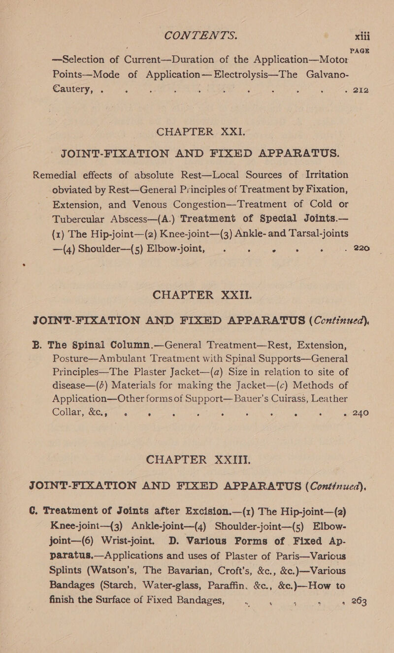 PAGE —Selection of Current—Duration of the Application—Motor Points—Mode of Application—Electrolysis—The Galvano- Cautery, . ‘ ‘ : ‘ t ‘ ‘ : ‘ . 212 CHAPTER XXI. ' JOINT-FIXATION AND FIXED APPARATUS. Remedial effects of absolute Rest—Local Sources of Irritation obviated by Rest—General Principles of Treatment by Fixation, Extension, and Venous Congestion—Treatment of Cold or Tubercular Abscess—(A.) Treatment of Special Joints.— (1) The Hip-joint—(2) Knee-joint—(3) Ankle- and Tarsal-joints —(4) Shoulder—(s5) Elbow-joint, . 5 maitre é . 220 CHAPTER XXII. JOINT-FIXATION AND FIXED APPARATUS (Continued). B. The Spinal Column.—General Treatment—Rest, Extension, Posture—Ambulant Treatment with Spinal Supports—General Principles—The Plaster Jacket—(a) Size in relation to site of disease—() Materials for making the Jacket—(c) Methods of Application—Other forms of Support— Bauer’s Cuirass, Leather Collat &amp;6-.- 5. : 6 ° 5 ‘ 5 ‘ . 240 CHAPTER XXIII. JOINT-FIXATION AND FIXED APPARATUS (Continued). C. Treatment of Joints after Excision.—(1) The Hip-joint—(2) Knee-joint—{3) Ankle-joint—(4) Shoulder-joint—(s5) Elbow- joint—(6) Wrist-joint. D. Various Forms of Fixed Ap- paratus.—Applications and uses of Plaster of Paris—Varicus Splints (Watson’s, The Bavarian, Croft's, &amp;c., &amp;c.)—Various Bandages (Starch, Water-glass, Paraffin, &amp;c., &amp;c.)—How to finish the Surface of Fixed Bandages, Meh ee ? s » 263