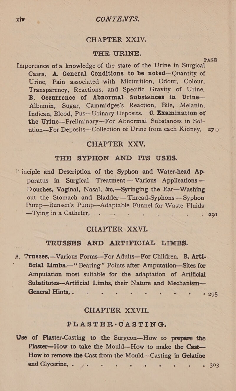 CHAPTER XXIV. THE URINE. PAGE Importance of a knowledge of the state of the Urine in Surgical Cases. A. General Conditions to be noted—Quantity of Urine, Pain associated with Micturition, Odour, Colour, Transparency, Reactions, and Specific Gravity of Urine. B. Occurrence of Abnormal Substances in Urine— Albumin, Sugar, Cammidges’s Reaction, Bile, Melanin, Indican, Blood, Pus—Urinary Deposits. C. Examination of the Urine—Preliminary—For Abnormal Substances in Sol- ution—For Deposits—-Collection of Urine from each Kidney, 270 CHAPTER XXV. THE SYPHON AND ITS USES. i'rinciple and Description of the Syphon and Water-head Ap paratus in Surgical Treatment— Various Applications — Douches, Vaginal, Nasal, &amp;c.—Syringing the Ear—Washing out the Stomach and Bladder — Thread-Syphons — Syphon Pump—Bunsen’s Pump—Adaptable Funnel for Waste Fluids —Tying ina Catheter, . ; : ’ : : ; » 291 CHAPTER XXVI. TRUSSES AND ARTIFICIAL LIMBS. A, Trusses.—Various Forms—For Adults—For Children. B. Arti- ficial Limbs.—‘‘ Bearing” Points after Amputation—Sites for Amputation most suitable for the adaptation of Artificial Substitutes—Artificial Limbs, their Nature and Mechanism— General Hints, . Z . . ° ° . : * 295 CHAPTER XXVII. PLASTER-CASTING. Use of Plaster-Casting to the Surgeon—How to prepare the Plaster—How to take the Mould—How to make the Cast— How to remove the Cast from the Mould—Casting in Gelatine and Glycerine, . -. : : ; . . . ° * 303