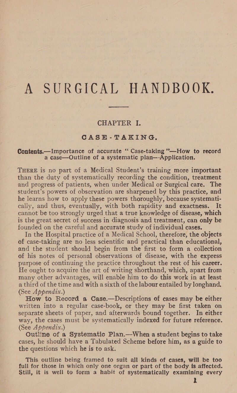 A SURGICAL HANDBOOK. CHAPTER I. CASE-TAKING. Contents.—Importance of accurate ** Case-taking ’-—How to record a case—Outline of a systematic plan—-Application. THERE is no part of a Medical Student’s training more important than the duty of systematically recording the condition, treatment and progress of patients, when under Medical or Surgical care. The student’s powers of observation are sharpened by this practice, and he learns how to apply these powers thoroughly, because systemati- cally, and thus, eventually, with both rapidity and exactness. It cannot be too strongly urged that a true knowledge of disease, which is the great secret of success in diagnosis and treatment, can only be founded on the careful and accurate study of individual cases. In the Hospital practice of a Medical School, therefore, the objects of case-taking are no less scientific and practical than educational, and the student should begin from the first to form a coilection of his notes of personal observations of disease, with the express purpose of continuing the practice throughout the rest of his career. He ought to acquire the art of writing shorthand, which, apart from many other advantages, will enabie him to do this work in at least a third of the time and with a sixth of the labour entailed by longhand. (See Appendix.) How to Record a Case.—Descriptions of cases may be either written into a regular case-book, or they may be first taken on separate sheets of paper, and afterwards bound together. In either way, the cases must be systematically indexed for future reference. (See Appendix.) Outline of a Systematic Plan.—When a student begins to take cases, he should have a Tabulated Scheme before him, as a guide to the questions which he is to ask. This outline being framed to suit all kinds of cases, will be too full for those in which only one organ or part of the body is affected. Still, it is well to form a habit of systematically examining every lL