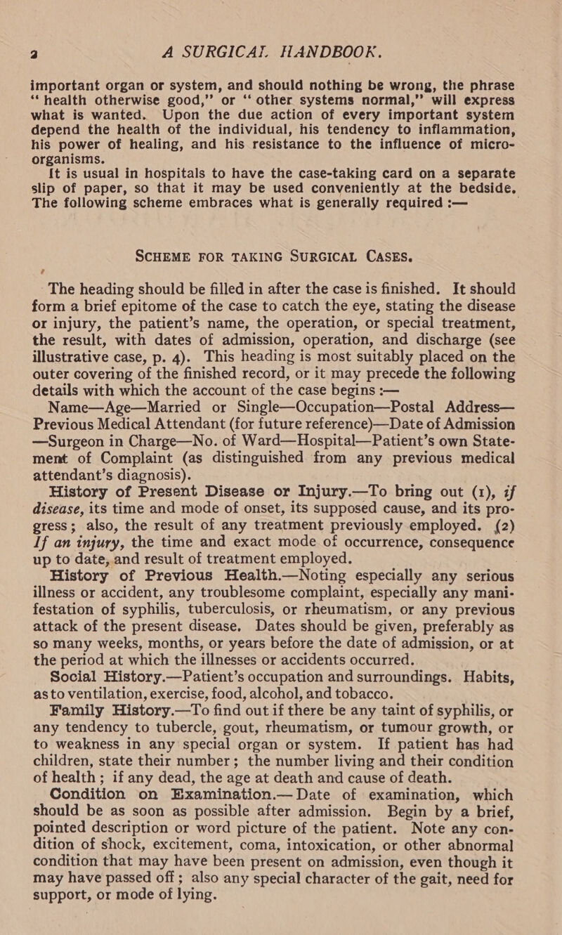 important organ or system, and should nothing be wrong, the phrase ‘health otherwise good,’’ or ‘‘ other systems normal,”’ will express what is wanted. Upon the due action of every important system depend the health of the individual, his tendency to inflammation, his power of healing, and his resistance to the influence of micro- organisms. {t is usual in hospitals to have the case-taking card on a separate slip of paper, so that it may be used conveniently at the bedside. The following scheme embraces what is generally required :— SCHEME FOR TAKING SURGICAL CASES. The heading should be filled in after the case is finished. It should form a brief epitome of the case to catch the eye, stating the disease or injury, the patient’s name, the operation, or special treatment, the result, with dates of admission, operation, and discharge (see illustrative case, p. 4). This heading is most suitably placed on the outer covering of the finished record, or it may precede the following details with which the account of the case begins :— Name—Age—Married or Single—Occupation—Postal Address— Previous Medical Attendant (for future reference)—Date of Admission —Surgeon in Charge—No. of Ward—Hospital—Patient’s own State- ment of Complaint (as distinguished from any previous medical attendant’s diagnosis). History of Present Disease or Injury.—To bring out (1), if disease, its time and mode of onset, its supposed cause, and its pro- gress; also, the result of any treatment previously employed. (2) If an injury, the time and exact mode of occurrence, consequence up to date, and result of treatment employed. History of Previous Health.—Noting especially any serious illness or accident, any troublesome complaint, especially any mani- festation of syphilis, tuberculosis, or rheumatism, or any previous attack of the present disease. Dates should be given, preferably as so many weeks, months, or years before the date of admission, or at the period at which the illnesses or accidents occurred. Social History.—Patient’s occupation and surroundings. Habits, as to ventilation, exercise, food, alcohol, and tobacco. Family History.—To find out if there be any taint of syphilis, or any tendency to tubercle, gout, rheumatism, or tumour growth, or to weakness in any special organ or system. If patient has had children, state their number; the number living and their condition of health ; if any dead, the age at death and cause of death. Condition on Examination.— Date of examination, which should be as soon as possible after admission. Begin by a brief, pointed description or word picture of the patient. Note any con- dition of shock, excitement, coma, intoxication, or other abnormal condition that may have been present on admission, even though it may have passed off; also any special character of the gait, need for support, or mode of lying.
