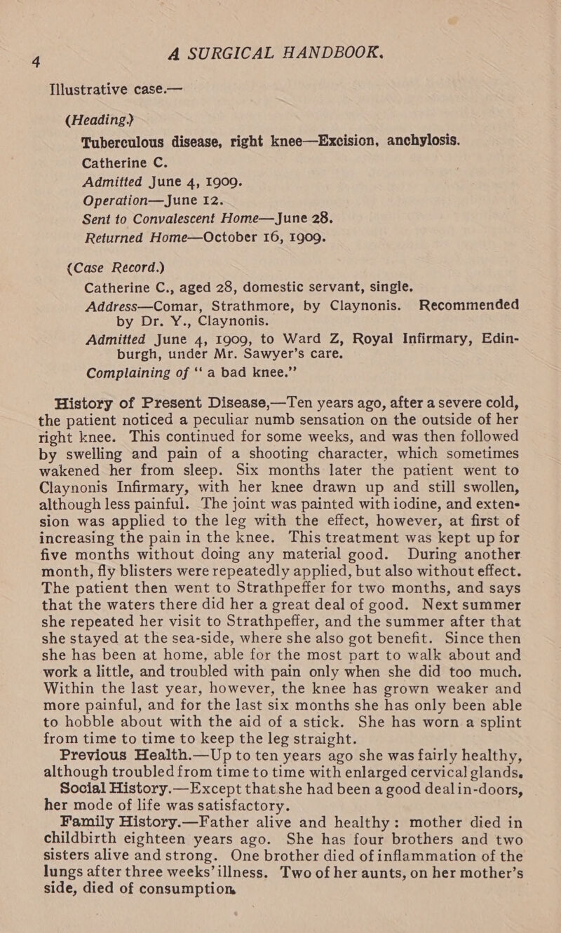 Illustrative case.— (Heading) Tuberculous disease, right knee—Excision, anchylosis. Catherine C. Admitted June 4, 1909. Operation—June 12. Sent to Convalescent Home—June 28. Returned Home—October 16, 1909. (Case Record.) Catherine C., aged 28, domestic servant, single. Address—Comar, Strathmore, by Claynonis. Recommended by Dr. Y., Claynonis. Admitted June 4, 1909, to Ward Z, Royal Infirmary, Edin- burgh, under Mr. Sawyer’s care. Complaining of ‘‘ a bad knee.” History of Present Disease,—Ten years ago, after a severe cold, the patient noticed a peculiar numb sensation on the outside of her right knee. This continued for some weeks, and was then followed by swelling and pain of a shooting character, which sometimes wakened her from sleep. Six months later the patient went to Claynonis Infirmary, with her knee drawn up and still swollen, although less painful. The joint was painted with iodine, and exten- sion was applied to the leg with the effect, however, at first of increasing the pain in the knee. This treatment was kept up for five months without doing any material good. During another month, fly blisters were repeatedly applied, but also without effect. The patient then went to Strathpeffer for two months, and says that the waters there did her a great deal of good. Next summer she repeated her visit to Strathpeffer, and the summer after that she stayed at the sea-side, where she also got benefit. Since then she has been at home, able for the most part to walk about and work a little, and troubled with pain only when she did too much. Within the last year, however, the knee has grown weaker and more painful, and for the last six months she has only been able to hobble about with the aid of a stick. She has worn a splint from time to time to keep the leg straight. Previous Health.—Up to ten years ago she was fairly healthy, although troubled from time to time with enlarged cervical glands, Social History.—Except that she had been a good dealin-doors, her mode of life was satisfactory. Family History.—Father alive and healthy: mother died in childbirth eighteen years ago. She has four brothers and two sisters alive and strong. One brother died of inflammation of the lungs after three weeks’ illness. Two of her aunts, on her mother’s side, died of consumption