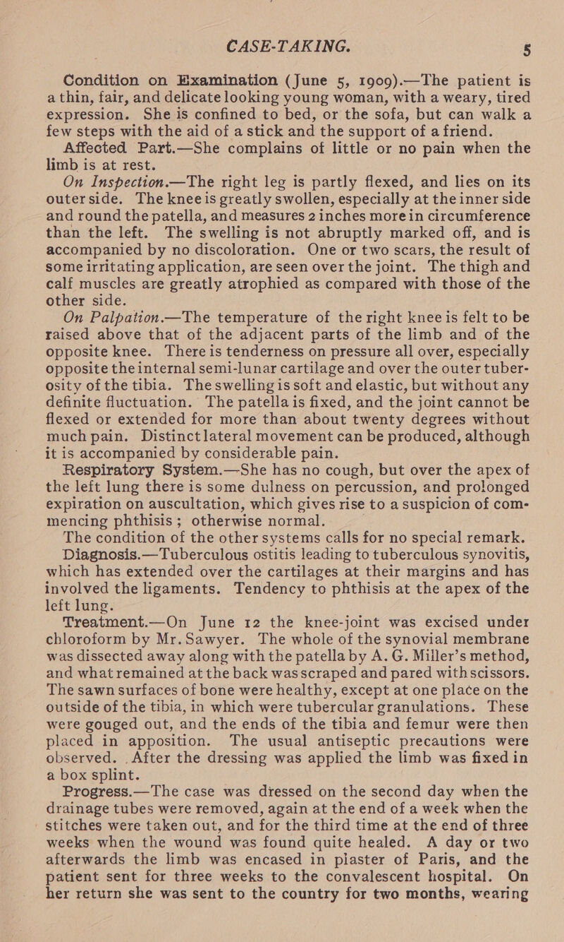 Condition on Examination (June 5, 1909).—The patient is a thin, fair, and delicate looking young woman, with a weary, tired expression. She is confined to bed, or the sofa, but can walk a few steps with the aid of a stick and the support of a friend. Affected Part.—She complains of little or no pain when the limb is at rest. On Inspection.—The right leg is partly flexed, and lies on its outerside. The knee is greatly swollen, especially at the inner side and round the patella, and measures 2 inches more in circumference than the left. The swelling is not abruptly marked off, and is accompanied by no discoloration. One or two scars, the result of some irritating application, are seen over the joint. The thigh and calf muscles are greatly atrophied as compared with those of the other side. On Palpation.—The temperature of the right knee is felt to be raised above that of the adjacent parts of the limb and of the opposite knee. There is tenderness on pressure all over, especially opposite the internal semi-lunar cartilage and over the outer tuber- osity ofthe tibia. Theswelling is soft and elastic, but without any definite fluctuation. The patella is fixed, and the joint cannot be flexed or extended for more than about twenty degrees without much pain. Distinctlateral movement can be produced, although it is accompanied by considerable pain. Respiratory System.—She has no cough, but over the apex of the left lung there is some dulness on percussion, and prolonged expiration on auscultation, which gives rise to a suspicion of com- mencing phthisis; otherwise normal. The condition of the other systems calls for no special remark. Diagnosis.— Tuberculous ostitis leading to tuberculous synovitis, which has extended over the cartilages at their margins and has involved the ligaments. Tendency to phthisis at the apex of the left lung. Treatment.—On June 12 the knee-joint was excised under chloroform by Mr.Sawyer. The whole of the synovial membrane was dissected away along with the patella by A. G. Miiler’s method, and what remained at the back wasscraped and pared withscissors. The sawn surfaces of bone were healthy, except at one place on the outside of the tibia, in which were tubercular granulations. These were gouged out, and the ends of the tibia and femur were then placed in apposition. The usual antiseptic precautions were observed. .After the dressing was applied the limb was fixed in a box splint. Progress.—The case was diessed on the second day when the drainage tubes were removed, again at the end of a week when the - stitches were taken out, and for the third time at the end of three weeks when the wound was found quite healed. A day or two afterwards the limb was encased in pilaster of Paris, and the patient sent for three weeks to the convalescent hospital. On her return she was sent to the country for two months, wearing