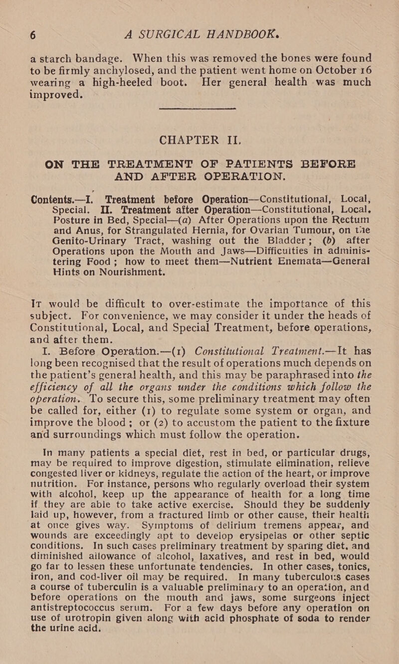 a starch bandage. When this was removed the bones were found to be firmly anchylosed, and the patient went home on October 16 wearing a high-heeled boot. Her general health was much improved. CHAPTER ILI, ON THE TREATMENT OF PATIENTS BEFORE AND AFTER OPERATION. Contents.—I. Treatment before Operation—Constitutional, Local, Special. II. Treatment after Operation—Constitutional, Local, Posture in Bed, Special—(a) After Operations upon the Rectum and Anus, for Strangulated Hernia, for Ovarian Tumour, on tie Genito-Urinary Tract, washing out the Bladder; (6) after Operations upon the Mouth and Jaws—Difficuities in adminis- tering Food; how to meet them—Nutrient Enemata—General Hints on Nourishment. Ir would be difficult to over-estimate the importance of this subject. For convenience, we may consider it under the heads of Constitutional, Local, and Special Treatment, before operations, and after them. I. Before Operation.—(1) Constitutional Treatment.—It has long been recognised that the result of operations much depends on the patient’s general health, and this may be paraphrased into the efficiency of all the organs under the conditions which follow the operation. To secure this, some preliminary treatment may often be called for, either (1) to regulate some system or organ, and improve the blood; or (2) to accustom the patient to the fixture and surroundings which must follow the operation. In many patients a special diet, rest in bed, or particular drugs, may be required to improve digestion, stimulate elimination, relieve congested liver or kidneys, regulate the action of the heart, or improve nutrition. For instance, persons who regularly overload their system with alcohol, keep up the appearance of heaith for a long time if they are able to take active exercise. Should they be suddenly laid up, however, from a fractured limb or other cause, their health at once gives way. Symptoms of delirium tremens appear, and wounds are exceedingly apt to develop erysipelas or other septic conditions. In such cases preliminary treatment by sparing diet, and diminished ailowance of alcohol, laxatives, and rest in bed, would go far to lessen these unfortunate tendencies. In other cases, tonics, iron, and cod-liver oil may be required. In many tuberculots cases a course of tuberculin is a valuable preliminary to an operation, and before operations on the mouth and jaws, some surgeons inject antistreptococcus serum. For a few days before any operation on use of urotropin given along with acid phosphate of soda to render the urine acid,