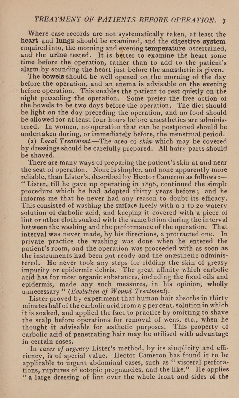 TREATMENT OF PATIENTS BEFORE OPERATION. 4 Where case records are not systematically taken, at least the heart and lungs should be examined, and the digestive system enquired into, the morning and evening temperature ascertained, and the urine tested. It is better to examine the heart some time before the operation, rather than to add to the patient’s alarm by sounding the heart just before the anesthetic is given. The bowels should be well opened on the morning of the day before the operation, and an enema is advisable on the evening before operation. This enables the patient to rest quietly on the night preceding the operation. Some prefer the free action of the bowels to be two days before the operation. The diet should be light on the day preceding the operation, and no food should be allowed for at least four hours before anesthetics are adminis- tered. In women, no operation that can be postponed should be undertaken during, or immediately before, the menstrual period. (2) Local Treatment.—The area of skin which may be covered by dressings should be carefully prepared. All hairy parts should be shaved. There are many ways of preparing the patient’s skin at and near the seat of operation. None is simpler, and none apparently more reliable, than Lister’s, described by Hector Cameron as follows :— ** Lister, till he gave up operating in 1896, continued the simple procedure which he had adopted thirty years before; and he informs me that he never had any reason to doubt its efficacy. This consisted of washing the surface freely with a 1 to 20 watery solution of carbolic acid, and keeping it covered with a piece of lint or other cloth soaked with the same lotion during the interval between the washing and the performance of the operation. That interval was never made, by his directions, a protracted one. In private practice the washing was done when he entered the patient’s room, and the operation was proceeded with as soon as the instruments had been got ready and the anesthetic adminis- tered. He never took any steps for ridding the skin of greasy impurity or epidermic debris. The great affinity which carbolic acid has for most organic substances, including the fixed oils and epidermis, made any such measures, in his opinion, wholly unnecessary ”’ (Evolution of Wound Treatment). Lister proved by experiment that human hair absorbs in thirty minutes half of the carbolic acid from a 5 per cent. solution in which it is soaked, and applied the fact to practice by omitting to shave the scalp before operations for removal of wens, etc., when he thought it advisable for esthetic purposes. This property of carbolic acid of penetrating hair may be utilised with advantage in certain cases. In cases of urgency Lister’s method, by its simplicity and efh- ciency, is of special value. Hector Cameron has found it to be applicable to urgent abdominal cases, such as “‘ visceral perfora- tions, ruptures of ectopic pregnancies, and the like.’ He applies ‘“‘a large dressing of lint over the whole front and sides of the