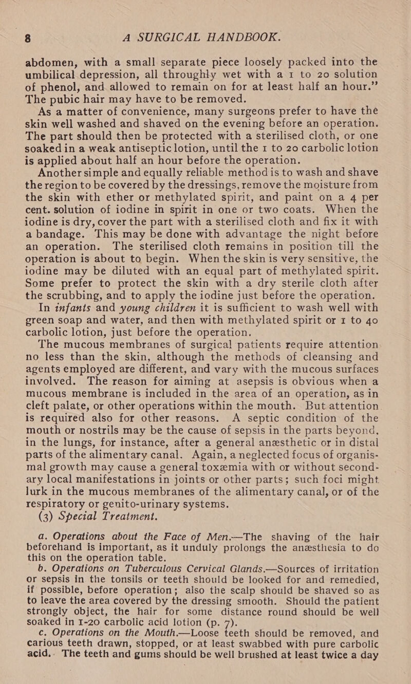 abdomen, with a small separate piece loosely packed into the umbilical depression, all throughly wet with a 1 to 20 solution of phenol, and allowed to remain on for at least half an hour.” The pubic hair may have to be removed. As a matter of convenience, many surgeons prefer to have the skin well washed and shaved on the evening before an operation. The part should then be protected with a sterilised cloth, or one soaked in a weak antiseptic lotion, until the 1 to 20 carbolic lotion is applied about half an hour before the operation. Another simple and equally reliable method is to wash and shave the region to be covered by the dressings, remove the moisture from the skin with ether or methylated spirit, and paint on a 4 per cent. solution of iodine in spirit in one or two coats. When the iodine is dry, cover the part with a sterilised cloth and fix it with a bandage. This may be done with advantage the night before an operation. The sterilised cloth remains in position till the operation is about to begin. When the skin is very sensitive, the iodine may be diluted with an equal part of methylated spirit. Some prefer to protect the skin with a dry sterile cloth after the scrubbing, and to apply the iodine just before the operation. In infants and young children it is sufficient to wash well with green soap and water, and then with methylated spirit or 1 to 40 carbolic lotion, just before the operation. The mucous membranes of surgical patients require attention no less than the skin, although the methods of cleansing and agents employed are different, and vary with the mucous surfaces involved. The reason for aiming at asepsis is obvious when a mucous membrane is included in the area of an operation, as in cleft palate, or other operations within the mouth. But attention. is required also for other reasons. A septic condition of the mouth or nostrils may be the cause of sepsis in the parts beyond, in the lungs, for instance, after a general anesthetic or in distal parts of the alimentary canal. Again, a neglected focus of organis- mal growth may cause a general toxemia with or without second- ary local manifestations in joints or other parts; such foci might lurk in the mucous membranes of the alimentary canal, or of the respiratory or genito-urinary systems. (3) Special Treatment. a. Operations about the Face of Men.—The shaving of the hair beforehand is important, as it unduly prolongs the anesthesia to do this on the operation table. b. Operations on Tuberculous Cervical Glands.—Sources of irritation or sepsis in the tonsils or teeth should be looked for and remedied, if possible, before operation; also the scalp should be shaved so as to leave the area covered by the dressing smooth. Should the patient strongly object, the hair for some distance round should be weil soaked in 1-20 carbolic acid lotion (p. 7). c. Operations on the Mouth.—Loose teeth should be removed, and carious teeth drawn, stopped, or at least swabbed with pure carbolic acid.. The teeth and gums should be well brushed at least twice a day
