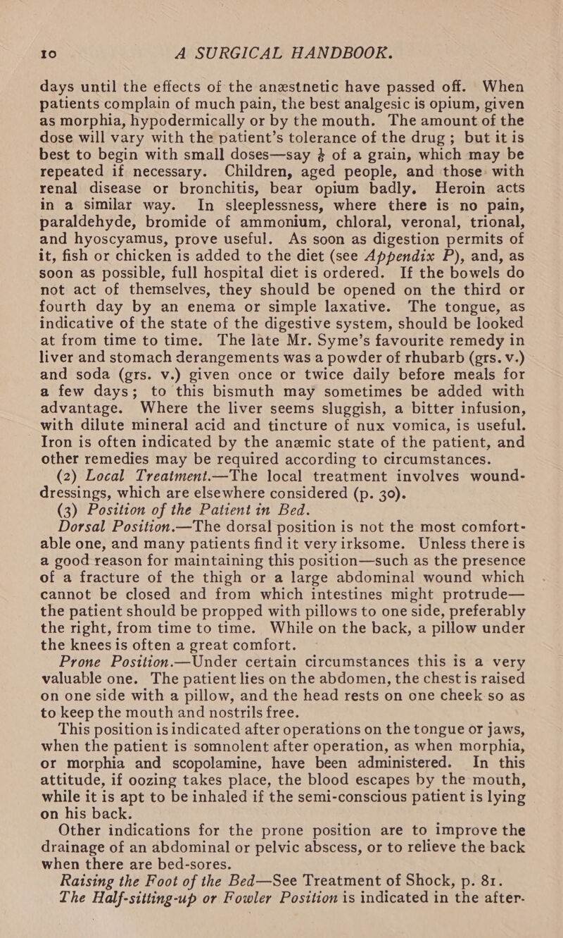 days until the effects of the anestnetic have passed off. When patients complain of much pain, the best analgesic is opium, given as morphia, hypodermically or by the mouth. The amount of the dose will vary with the patient’s tolerance of the drug ; but it is best to begin with small doses—say $4 of a grain, which may be repeated if necessary. Children, aged people, and those with renal disease or bronchitis, bear opium badly, Heroin acts in a similar way. In sleeplessness, where there is no pain, paraldehyde, bromide of ammonium, chloral, veronal, trional, and hyoscyamus, prove useful. As soon as digestion permits of it, fish or chicken is added to the diet (see Appendix P), and, as soon as possible, full hospital diet is ordered. If the bowels do not act of themselves, they should be opened on the third or fourth day by an enema or simple laxative. The tongue, as indicative of the state of the digestive system, should be looked at from time to time. The late Mr. Syme’s favourite remedy in liver and stomach derangements was a powder of rhubarb (grs. v.) and soda (grs. v.) given once or twice daily before meals for a few days; to this bismuth may sometimes be added with advantage. Where the liver seems sluggish, a bitter infusion, with dilute mineral acid and tincture of nux vomica, is useful. Iron is often indicated by the anemic state of the patient, and other remedies may be required according to circumstances. (2) Local Treatment.—The local treatment involves wound- dressings, which are elsewhere considered (p. 30). (3) Position of the Patient in Bed. Dorsal Position.—The dorsal position is not the most comfort- able one, and many patients findit very irksome. Unless there is a good reason for maintaining this position—such as the presence of a fracture of the thigh or a large abdominal wound which cannot be closed and from which intestines might protrude— the patient should be propped with pillows to one side, preferably the right, from time to time. While on the back, a pillow under the knees is often a great comfort. Prone Position.—Under certain circumstances this is a very valuable one. The patient lies on the abdomen, the chest is raised on one side with a pillow, and the head rests on one cheek so as to keep the mouth and nostrils free. This position is indicated after operations on the tongue or jaws, when the patient is somnolent after operation, as when morphia, or morphia and scopolamine, have been administered. In this attitude, if oozing takes place, the blood escapes by the mouth, while it is apt to be inhaled if the semi-conscious patient is lying on his back. Other indications for the prone position are to improve the drainage of an abdominal or pelvic abscess, or to relieve the back when there are bed-sores. Raising the Foot of the Bed—See Treatment of Shock, p. 81. The Half-sitting-up or Fowler Position is indicated in the after-