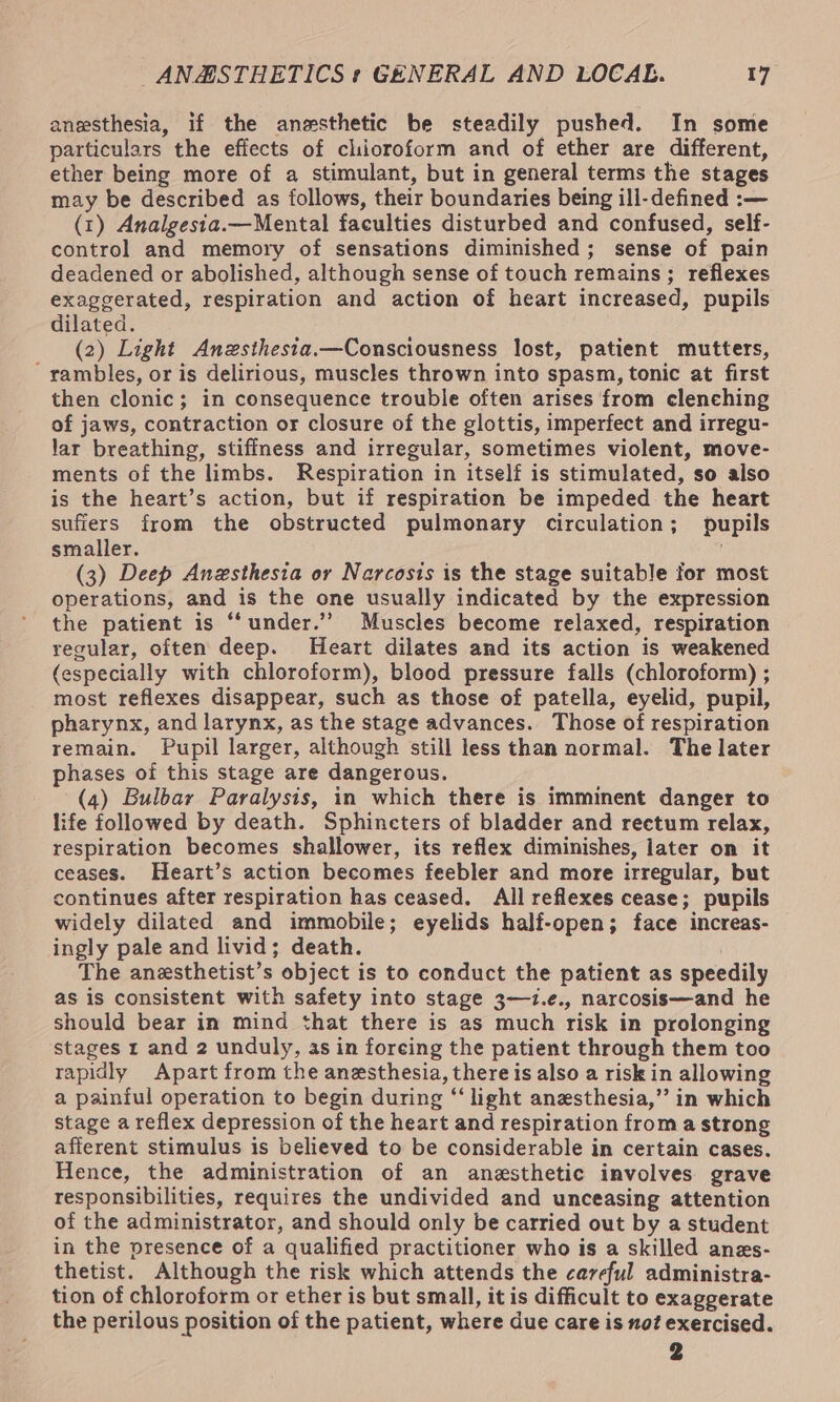 anesthesia, if the anesthetic be steadily pushed. In some particulars the effects of chioroform and of ether are different, ether being more of a stimulant, but in general terms the stages may be described as follows, their boundaries being ill-defined :-— (1) Analgesta.—Mental faculties disturbed and confused, self- control and memory of sensations diminished; sense of pain deadened or abolished, although sense of touch remains; reflexes exaggerated, respiration and action of heart increased, pupils dilated. (2) Light Anzsthesia.—Consciousness lost, patient mutters, ' rambles, or is delirious, muscles thrown into spasm, tonic at first then clonic; in consequence trouble often arises from clenching of jaws, contraction or closure of the glottis, imperfect and irregu- lar breathing, stiffness and irregular, sometimes violent, move- ments of the limbs. Respiration in itself is stimulated, so also is the heart’s action, but if respiration be impeded the heart suffers from the obstructed pulmonary circulation; pupils smaller. . (3) Deep Anesthesia or Narcosts is the stage suitable for most operations, and is the one usually indicated by the expression the patient is “‘under.”’ Muscles become relaxed, respiration regular, often deep. Heart dilates and its action is weakened (especially with chloroform), blood pressure falls (chloroform) ; most reflexes disappear, such as those of patella, eyelid, pupil, pharynx, and larynx, as the stage advances. Those of respiration remain. Pupil larger, although still less than normal. The later phases of this stage are dangerous. (4) Bulbar Paralysis, in which there is imminent danger to life followed by death. Sphincters of bladder and reetum relax, respiration becomes shallower, its reflex diminishes, later on it ceases. Heart’s action becomes feebler and more irregular, but continues after respiration has ceased. All reflexes cease; pupils widely dilated and immobile; eyelids half-open; face increas- ingly pale and livid; death. | The anesthetist’s object is to conduct the patient as speedily as is consistent with safety into stage 3—1.e., narcosis—and he should bear in mind that there is as much risk in prolonging stages 1 and 2 unduly, as in foreing the patient through them too rapidly Apart from the anesthesia, there is also a risk in allowing a painful operation to begin during ‘‘ light anesthesia,’’ in which stage a reflex depression of the heart and respiration from a strong afferent stimulus is believed to be considerable in certain cases. Hence, the administration of an anesthetic involves grave responsibilities, requires the undivided and unceasing attention of the administrator, and should only be carried out by a student in the presence of a qualified practitioner who is a skilled anes- thetist. Although the risk which attends the careful administra- tion of chloroform or ether is but small, it is difficult to exaggerate the perilous position of the patient, where due care is not exercised.