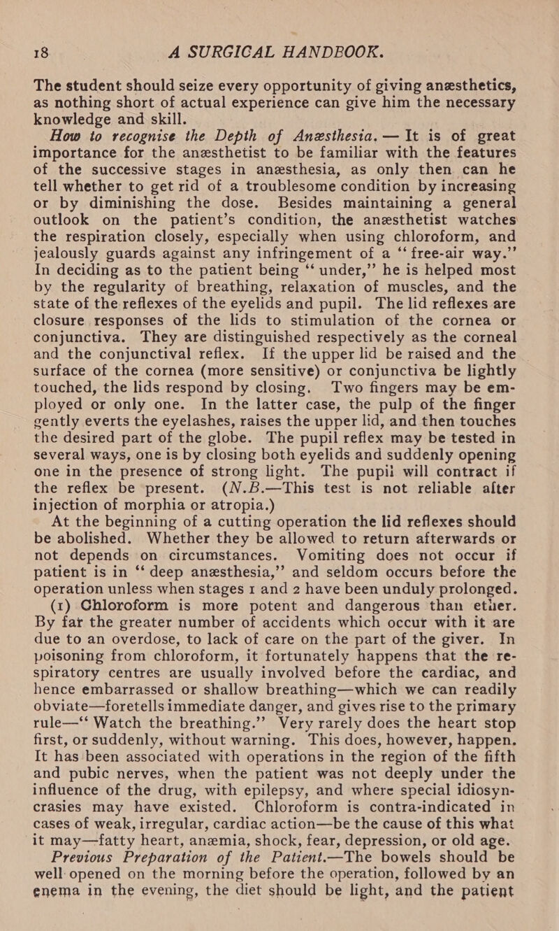 The student should seize every opportunity of giving anesthetics, as nothing short of actual experience can give him the necessary knowledge and skill. How to recognise the Depth of Anzsthesia.— It is of great importance for the anesthetist to be familiar with the features of the successive stages in anesthesia, as only then can he tell whether to get rid of a troublesome condition by increasing or by diminishing the dose. Besides maintaining a general outlook on the patient’s condition, the anesthetist watches the respiration closely, especially when using chloroform, and jealously guards against any infringement of a “‘ free-air way.”’ In deciding as to the patient being ‘‘ under,’ he is helped most by the regularity of breathing, relaxation of muscles, and the state of the reflexes of the eyelids and pupil. The lid reflexes are closure responses of the lids to stimulation of the cornea or conjunctiva. They are distinguished respectively as the corneal and the conjunctival reflex. If the upper lid be raised and the _ surface of the cornea (more sensitive) or conjunctiva be lightly touched, the lids respond by closing. Two fingers may be em- ployed or only one. In the latter case, the pulp of the finger gently everts the eyelashes, raises the upper lid, and then touches the desired part of the globe. The pupil reflex may be tested in several ways, one is by closing both eyelids and suddenly opening one in the presence of strong light. The pupii will contract if the reflex be present. (N.B.—This test is not reliable alter injection of morphia or atropia.) At the beginning of a cutting operation the lid reflexes should be abolished. Whether they be allowed to return afterwards or not depends on circumstances. Vomiting does not occur if patient is in ‘“‘ deep anesthesia,’’ and seldom occurs before the operation unless when stages 1 and 2 have been unduly prolonged. (1) Chloroform is more potent and dangerous than etuer. By far the greater number of accidents which occur with it are due to an overdose, to lack of care on the part of the giver. In poisoning from chloroform, it fortunately happens that the re- spiratory centres are usually involved before the cardiac, and hence embarrassed or shallow breathing—which we can readily obviate—foretells immediate danger, and gives rise to the primary rule—‘* Watch the breathing.’’ Very rarely does the heart stop first, or suddenly, without warning. This does, however, happen. It hasbeen associated with operations in the region of the fifth and pubic nerves, when the patient was not deeply under the influence of the drug, with epilepsy, and where special idiosyn- crasies may have existed. Chloroform is contra-indicated in cases of weak, irregular, cardiac action—be the cause of this what it may—fatty heart, anemia, shock, fear, depression, or old age. Previous Preparation of the Patient.—The bowels should be well: opened on the morning before the operation, followed by an enema in the evening, the diet should be light, and the patient