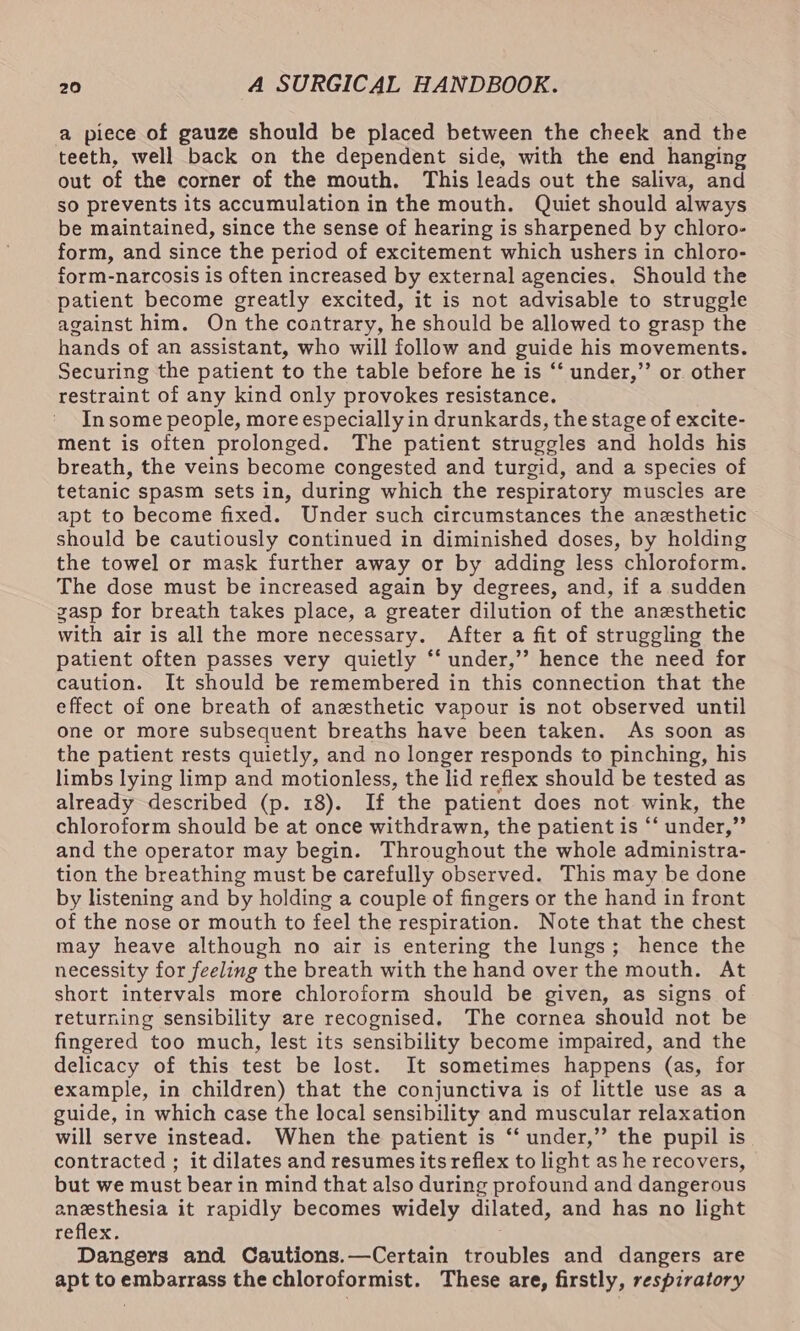 a piece of gauze should be placed between the cheek and the teeth, well back on the dependent side, with the end hanging out of the corner of the mouth. This leads out the saliva, and so prevents its accumulation in the mouth. Quiet should always be maintained, since the sense of hearing is sharpened by chloro- form, and since the period of excitement which ushers in chloro- form-narcosis is often increased by external agencies. Should the patient become greatly excited, it is not advisable to struggle against him. On the contrary, he should be allowed to grasp the hands of an assistant, who will follow and guide his movements. Securing the patient to the table before he is ‘‘ under,”’ or other restraint of any kind only provokes resistance. In some people, more especially in drunkards, the stage of excite- ment is often prolonged. The patient struggles and holds his breath, the veins become congested and turgid, and a species of tetanic spasm sets in, during which the respiratory muscles are apt to become fixed. Under such circumstances the anesthetic should be cautiously continued in diminished doses, by holding the towel or mask further away or by adding less chloroform. The dose must be increased again by degrees, and, if a sudden gasp for breath takes place, a greater dilution of the anesthetic with air is all the more necessary. After a fit of struggling the patient often passes very quietly ‘‘ under,’’ hence the need for caution. It should be remembered in this connection that the effect of one breath of anesthetic vapour is not observed until one or more subsequent breaths have been taken. As soon as the patient rests quietly, and no longer responds to pinching, his limbs lying limp and motionless, the lid reflex should be tested as already described (p. 18). If the patient does not wink, the chloroform should be at once withdrawn, the patient is “‘ under,” and the operator may begin. Throughout the whole administra- tion the breathing must be carefully observed. This may be done by listening and by holding a couple of fingers or the hand in front of the nose or mouth to feel the respiration. Note that the chest may heave although no air is entering the lungs; hence the necessity for feeling the breath with the hand over the mouth. At short intervals more chloroform should be given, as signs of returning sensibility are recognised. The cornea should not be fingered too much, lest its sensibility become impaired, and the delicacy of this test be lost. It sometimes happens (as, for example, in children) that the conjunctiva is of little use as a guide, in which case the local sensibility and muscular relaxation will serve instead. When the patient is “‘ under,’’ the pupil is contracted ; it dilates and resumes its reflex to light as he recovers, but we must bear in mind that also during profound and dangerous anesthesia it rapidly becomes widely dilated, and has no light reflex. Dangers and Cautions.—Certain troubles and dangers are apt to embarrass the chloroformist. These are, firstly, respiratory
