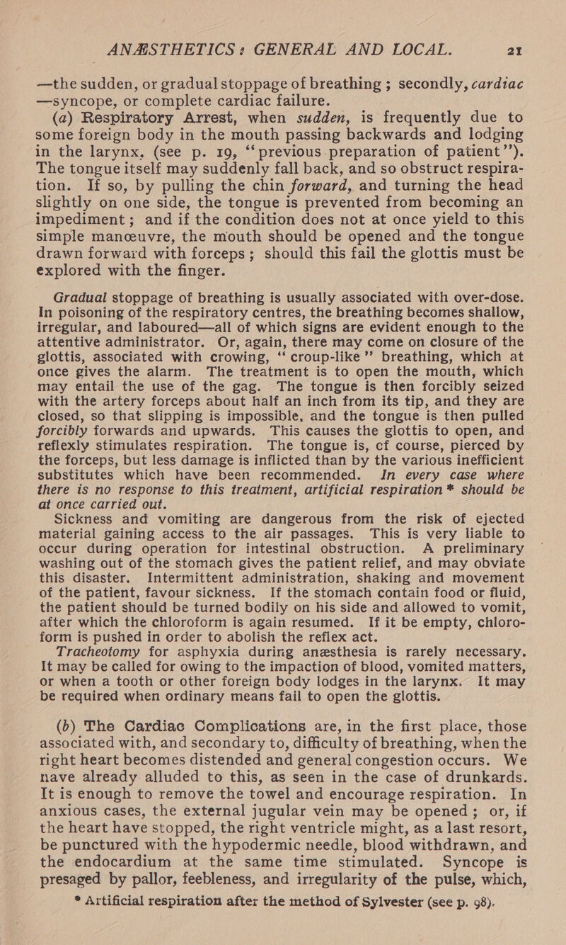 —the sudden, or gradual stoppage of breathing ; secondly, cardiac —syncope, or complete cardiac failure. (a) Respiratory Arrest, when sudden, is frequently due to some foreign body in the mouth passing backwards and lodging in the larynx, (see p. 19, ‘“‘ previous preparation of patient’’). The tongue itself may suddenly fall back, and so obstruct respira- tion. If so, by pulling the chin forward, and turning the head slightly on one side, the tongue is prevented from becoming an impediment; and if the condition does not at once yield to this simple manceuvre, the mouth should be opened and the tongue drawn forward with forceps; should this fail the glottis must be explored with the finger. Gradual stoppage of breathing is usually associated with over-dose. In poisoning of the respiratory centres, the breathing becomes shallow, irregular, and laboured—all of which signs are evident enough to the attentive administrator. Or, again, there may come on closure of the glottis, associated with crowing, ‘‘ croup-like’’ breathing, which at once gives the alarm. The treatment is to open the mouth, which may entail the use of the gag. The tongue is then forcibly seized with the artery forceps about half an inch from its tip, and they are closed, so that slipping is impossible, and the tongue is then pulled forcibly forwards and upwards. ‘This causes the giottis to open, and reflexly stimulates respiration. The tongue is, cf course, pierced by the forceps, but less damage is inflicted than by the various inefficient substitutes which have been recommended. In every case where there is no response to this treatment, artificial respiration * should be at once carried out. Sickness and vomiting are dangerous from the risk of ejected material gaining access to the air passages. This is very liable to occur during operation for intestinal obstruction. A preliminary washing out of the stomach gives the patient relief, and may obviate this disaster. Intermittent administration, shaking and movement of the patient, favour sickness. If the stomach contain food or fluid, the patient should be turned bodily on his side and allowed to vomit, after which the chloroform is again resumed. If it be empty, chloro- form is pushed in order to abolish the reflex act. Tracheotomy for asphyxia during anesthesia is rarely necessary. It may be called for owing to the impaction of blood, vomited matters, or when a tooth or other foreign body lodges in the larynx. It may be required when ordinary means fail to open the glottis. (b) The Cardiac Complications are, in the first place, those associated with, and secondary to, difficulty of breathing, when the right heart becomes distended and general congestion occurs. We nave already alluded to this, as seen in the case of drunkards. It is enough to remove the towel and encourage respiration. In anxious cases, the external jugular vein may be opened; or, if the heart have stopped, the right ventricle might, as a last resort, be punctured with the hypodermic needle, blood withdrawn, and the endocardium at the same time stimulated. Syncope is presaged by pallor, feebleness, and irregularity of the pulse, which, * Artificial respiration after the method of Sylvester (see p. 98).