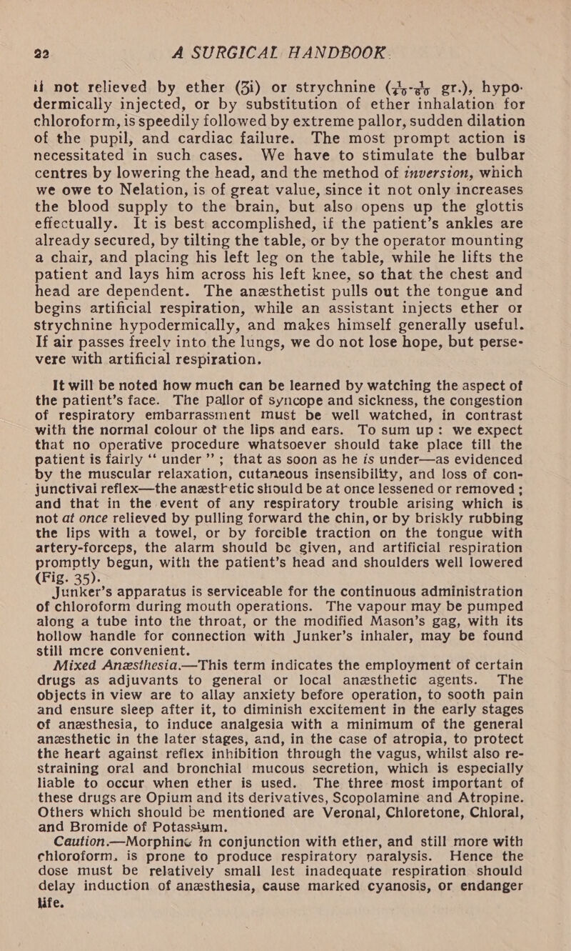 if not relieved by ether (3i) or strychnine (75-¢5 gr.), hypo: dermically injected, or by substitution of ether inhalation for chloroform, is speedily followed by extreme pallor, sudden dilation of the pupil, and cardiac failure. The most prompt action is necessitated in such cases. We have to stimulate the bulbar centres by lowering the head, and the method of inversion, which we owe to Nelation, is of great value, since it not only increases the blood supply to the brain, but also opens up the glottis effectually. It is best accomplished, if the patient’s ankles are already secured, by tilting the table, or by the operator mounting a chair, and placing his left leg on the table, while he lifts the patient and lays him across his left knee, so that the chest and head are dependent. The anesthetist pulls out the tongue and begins artificial respiration, while an assistant injects ether or strychnine hypodermically, and makes himself generally useful. If air passes freely into the lungs, we do not lose hope, but perse- vere with artificial respiration. It will be noted how much can be learned by watching the aspect of the patient’s face. The pallor of syncope and sickness, the congestion of respiratory embarrassment must be well watched, in contrast with the normal colour of the lips and ears. To sum up: we expect that no operative procedure whatsoever should take place till the patient is fairly ‘‘ under’’; that as soon as he is under—as evidenced by the muscular relaxation, cutaneous insensibility, and loss of con- junctivai reflex—the anestf etic should be at once lessened or removed ; and that in the event of any respiratory trouble arising which is not at once relieved by pulling forward the chin, or by briskly rubbing the lips with a towel, or by forcible traction on the tongue with artery-forceps, the alarm should be given, and artificial respiration promptly begun, with the patient’s head and shoulders well lowered (Fig. 35). Junker’s apparatus is serviceable for the continuous administration of chloroform during mouth operations. The vapour may be pumped along a tube into the throat, or the modified Mason’s gag, with its hollow handle for connection with Junker’s inhaler, may be found still mcre convenient. Mixed Anzsthesia.—This term indicates the employment of certain drugs as adjuvants to general or local anesthetic agents. The objects in view are to allay anxiety before operation, to sooth pain and ensure sleep after it, to diminish excitement in the early stages of anesthesia, to induce analgesia with a minimum of the general anesthetic in the later stages, and, in the case of atropia, to protect the heart against reflex inhibition through the vagus, whilst also re- straining oral and bronchial mucous secretion, which is especially liable to occur when ether is used. The three most important of these drugs are Opium and its derivatives, Scopolamine and Atropine. Others which should be mentioned are Veronal, Chloretone, Chloral, and Bromide of Potassium. Caution —Morphine in conjunction with ether, and still more with chloroform. is prone to produce respiratory paralysis. Hence the dose must be relatively small lest inadequate respiration should delay induction of anesthesia, cause marked cyanosis, or endanger life.