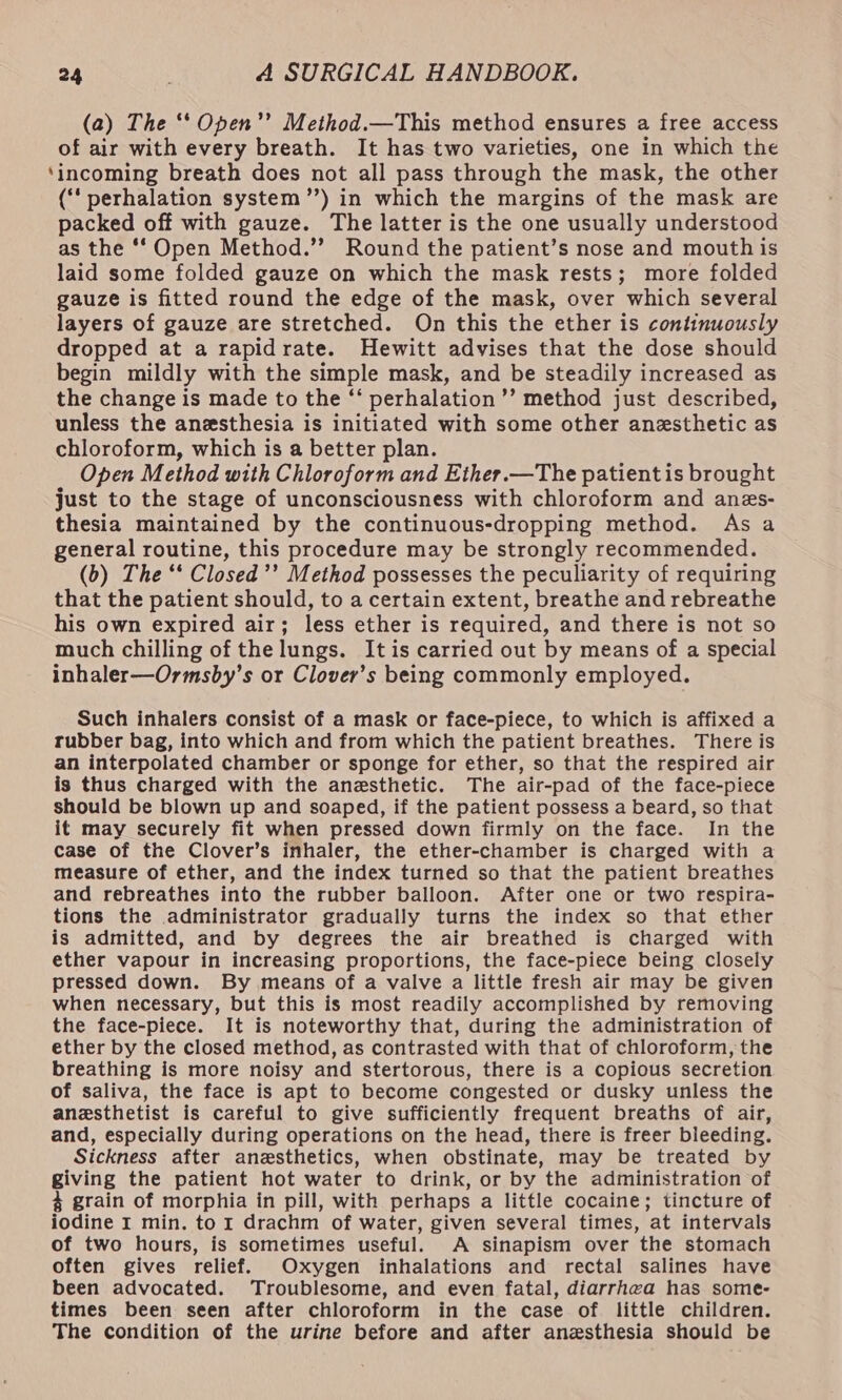 (a) The ‘* Open’”’ Method.—This method ensures a free access of air with every breath. It has two varieties, one in which the ‘incoming breath does not all pass through the mask, the other (‘ perhalation system”’) in which the margins of the mask are packed off with gauze. The latter is the one usually understood as the ‘‘ Open Method.”’ Round the patient’s nose and mouth is laid some folded gauze on which the mask rests; more folded gauze is fitted round the edge of the mask, over which several layers of gauze are stretched. On this the ether is continuously dropped at a rapidrate. Hewitt advises that the dose should begin mildly with the simple mask, and be steadily increased as the change is made to the “‘ perhalation’’ method just described, unless the anesthesia is initiated with some other anesthetic as chloroform, which is a better plan. Open M ethod with baie: and Ether.—The patient is brought just to the stage of unconsciousness with chloroform and anes- thesia maintained by the continuous-dropping method. As a general routine, this procedure may be strongly recommended. (b) The ‘‘ Closed’’ Method possesses the peculiarity of requiring that the patient should, to a certain extent, breathe and rebreathe his own expired air; less ether is required, and there is not so much chilling of the lungs. It is carried out by means of a special inhaler—Ormsby’s or Clover’s being commonly employed. Such inhalers consist of a mask or face-piece, to which is affixed a rubber bag, into which and from which the patient breathes. There is an interpolated chamber or sponge for ether, so that the respired air is thus charged with the anesthetic. The air-pad of the face-piece should be blown up and soaped, if the patient possess a beard, so that it may securely fit when pressed down firmly on the face. In the case of the Clover’s inhaler, the ether-chamber is charged with a measure of ether, and the index turned so that the patient breathes and rebreathes into the rubber balloon. After one or two respira- tions the administrator gradually turns the index so that ether is admitted, and by degrees the air breathed is charged with ether vapour in increasing proportions, the face-piece being closely pressed down. By means of a valve a little fresh air may be given when necessary, but this is most readily accomplished by removing the face-piece. It is noteworthy that, during the administration of ether by the closed method, as contrasted with that of chloroform, the breathing is more noisy and stertorous, there is a copious secretion of saliva, the face is apt to become congested or dusky unless the anesthetist is careful to give sufficiently frequent breaths of air, and, especially during operations on the head, there is freer bleeding. Sickness after anesthetics, when obstinate, may be treated by giving the patient hot water to drink, or by the administration of 4 grain of morphia in pill, with perhaps a little cocaine; tincture of iodine 1 min. to r drachm of water, given several times, at intervals of two hours, is sometimes useful. A sinapism over the stomach often gives relief. Oxygen inhalations and rectal salines have been advocated. Troublesome, and even fatal, diarrhea has some- times been seen after chloroform in the case of little children. The condition of the urine before and after anesthesia should be