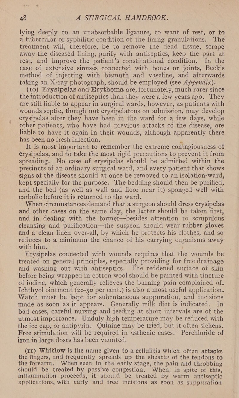 rae a 48 A SURGICAL HANDBOOK. lying deeply to an unabsorbable ligature, to want of rest, or to a tubercular or syphilitic condition of the lining granulations. The treatment will, therefore, be to remove the dead tissue, scrape away the diseased lining, purify with antiseptics, keep the part at rest, and improve the patient’s constitutional condition. In the case of extensive sinuses connected with bones or joints, Beck’s method of injecting with bismuth and vaseline, and afterwards taking an X-ray photograph, should be employed (see Appendix). (10) Hrysipelas and Hrythema are, fortunately, much rarer since the introduction of antiseptics than they were a few yearsago. They are still liable to appear in surgical wards, however, as patients with “wounds septic, though not erysipelatous on admission, may develop erysipelas after they have been in the ward for a few days, while other patients, who have had previous attacks of the disease, are liable to have it again in their wounds, although apparently there has been no fresh infection. o It is most important to remember the extreme contagiousness of | erysipelas, and to take the most rigid precautions to prevent it from spreading. No case of erysipelas should be admitted within the precincts of an ordinary surgical ward, and every patient that shows signs of the disease should at once be removed to an isolation-ward, kept specially for the purpose. The bedding should then be purified, and the bed (as well as wall and floor near it) sponged well with carbolic before it is returned to the ward. When circumstances demand that a surgeon should dress erysipelas and other cases on the same day, the latter should be taken first, and in dealing with the former—besides attention to scrupulous cleansing and purification—the surgeon should wear rubber gloves and a clean linen over-all, by which he protects his clothes, and so reduces to a minimum the chance of his carrying organisms away with him. Erysipelas connected with wounds requires that the wounds be treated on general principles, especially providing for free drainage and washing out with antiseptics. The reddened surface of skin before being wrapped in cotton wool should be painted with tincture of iodine, which generally relieves the burning pain complained of, Ichthyol ointment (20-50 per cent.) is also a most useful application. _ Watch must be kept for subcutaneous suppuration, and incisions made as soon as it appears. Generally milk diet is indicated. In bad cases, careful nursing and feeding at short intervals are of the utmost importance. Unduly high temperature may be reduced with the ice cap, or antipyrin. Quinine may be tried, but it often sickens. Free stimulation will be required in asthenic cases. Perchloride of iron in large doses has been vaunted. (t1) Whitlow is the name given to a cellulitis which often attacks the fingers, and frequently spreads up the sheaths of the tendons to the forearm. When seen in the early stage, the pain and throbbing should be treated by passive congestion. When, in spite of this, inflammation proceeds, it should be treated by warm antiseptic applications, with early and free incisions as soon as suppuration