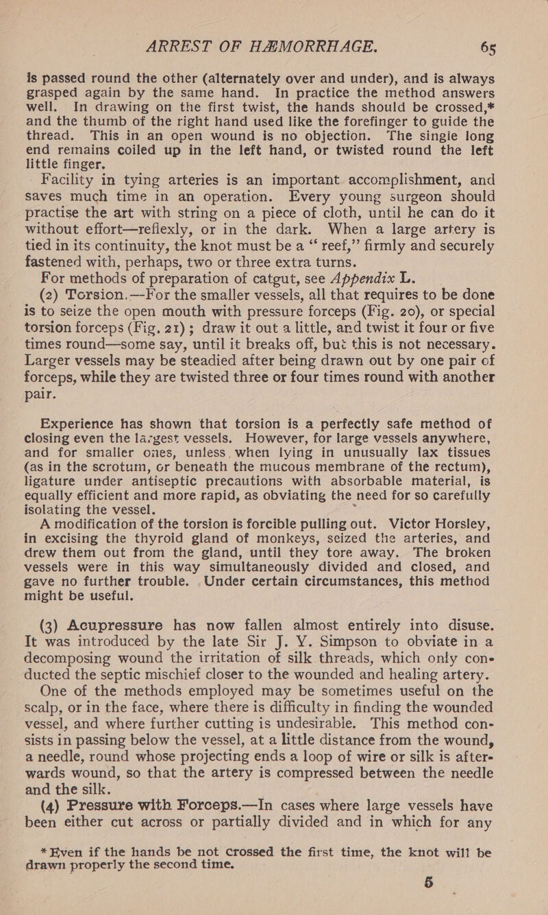 is passed round the other (alternately over and under), and is always grasped again by the same hand. In practice the method answers well. In drawing on the first twist, the hands should be crossed,* and the thumb of the right hand used like the forefinger to guide the thread. This in an open wound is no objection. The singie long end remains coiled up in the left hand, or twisted round the left little finger, Facility in tying arteries is an important accomplishment, and saves much time in an operation. Every young surgeon should practise the art with string on a piece of cloth, until he can do it without effort—refiexly, or in the dark. When a large artery is tied in its continuity, the knot must be a “ reef,”’ firmly and securely fastened with, perhaps, two or three extra turns. For methods of preparation of catgut, see Appendix L. (2) Torsion.—-For the smaller vessels, all that requires to be done is to seize the open mouth with pressure forceps (Fig. 20), or special torsion forceps (Fig, 21); draw it out a little, and twist it four or five times round—some say, until it breaks off, bui this is not necessary. Larger vessels may be steadied after being drawn out by one pair of forceps, while they are twisted three or four times round with another pair. Experience has shown that torsion is a perfectly safe method of closing even the largest vessels. However, for large vessels anywhere, and for smaller ones, unless, when lying in unusually lax tissues (as in the scrotum, or beneath the mucous membrane of the rectum), ligature under antiseptic precautions with absorbable material, is equally efficient and more rapid, as obviating the need for so carefully isolating the vessel. ; A modification of the torsion is forcible pulling out. Victor Horsley, in excising the thyroid gland of monkeys, seized the arteries, and drew them out from the gland, until they tore away. The broken vessels were in this way simultaneously divided and closed, and gave no further trouble. Under certain circumstances, this method might be useful. (3) Acupressure has now fallen almost entirely into disuse. It was introduced by the late Sir J. Y. Simpson to obviate in a decomposing wound the irritation of silk threads, which only cone ducted the septic mischief closer to the wounded and healing artery. One of the methods employed may be sometimes useful on the scalp, or in the face, where there is difficulty in finding the wounded vessel, and where further cutting is undesirable. This method con- sists in passing below the vessel, at a little distance from the wound, a needle, round whose projecting ends a loop of wire or silk is after- wards wound, so that the artery is compressed between the needle and the silk. (4) Pressure with Forceps.—In cases where large vessels have been either cut across or partially divided and in which for any *Fven if the hands be not crossed the first time, the knot will be drawn properly the second time. 5