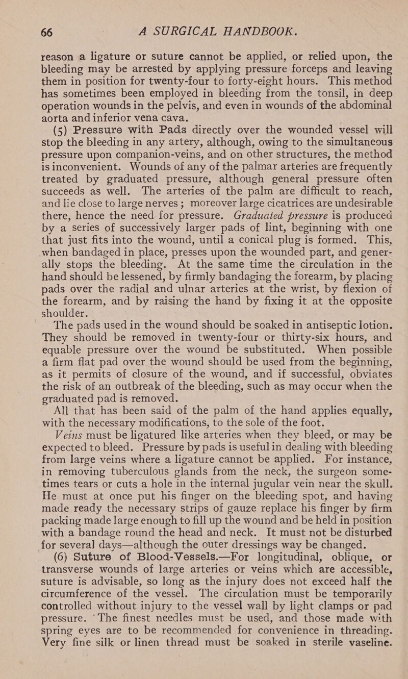reason a ligature or suture cannot be applied, or relied upon, the bleeding may be arrested by applying pressure forceps and leaving them in position for twenty-four to forty-eight hours. This method has sometimes been employed in bleeding from the tonsil, in deep operation wounds in the pelvis, and even in wounds of the abdominal aorta and inferior vena cava. (5) Pressure with Pads directly over the wounded vessel will stop the bleeding in any artery, although, owing to the simultaneous pressure upon companion-veins, and on other structures, the method isinconvenient. Wounds of any of the palmar arteries are frequently treated by graduated pressure, although general pressure often succeeds as well. The arteries of the palm are difficult to reach, and lie close to large nerves ; moreover large cicatrices are undesirable there, hence the need for pressure. Graduated pressure is produced by a series of successively larger pads of lint, beginning with one that just fits into the wound, until a conical plug is formed. This, when bandaged in place, presses upon the wounded part, and gener- ally stops the bleeding. At the same time the circulation in the hand should be lessened, by firmly bandaging the forearm, by placing pads over the radial and ulnar arteries at the wrist, by flexion of the forearm, and by raising the hand by fixing it at the opposite shoulder. | The pads used in the wound should be soaked in antiseptic lotion. They should be removed in twenty-four or thirty-six hours, and equable pressure over the wound be substituted. When possible a firm flat pad over the wound should be used from the beginning, as it permits of closure of the wound, and if successful, obviates the risk of an outbreak of the bleeding, such as may occur when the graduated pad is removed. All that has been said of the palm of the hand applies equally, with the necessary modifications, to the sole of the foot. Veins must be ligatured like arteries when they bleed, or may be expected to bleed. Pressure by pads is useful in dealing with bleeding from large veins where a ligature cannot be applied. For instance, in removing tuberculous glands from the neck, the surgeon some- times tears or cuts a hole in the internal jugular vein near the skull. He must at once put his finger on the bleeding spot, and having made ready the necessary strips of gauze replace his finger by firm packing made large enough to fill up the wound and be held in position with a bandage round the head and neck. It must not be disturbed for several] days—although the outer dressings way be changed. (6) Suture of Blood-Vessels.—For longitudinal, oblique, or transverse wounds of large arteries or veins which are accessible, suture is advisable, so long as the injury does not exceed half the circumference of the vessel. The circulation must be temporarily controlled without injury to the vessel wall by light clamps or pad pressure. ‘The finest needles must be used, and those made with spring eyes are to be recommended for convenience in threading. Very fine silk or linen thread must be soaked in sterile vaseline.