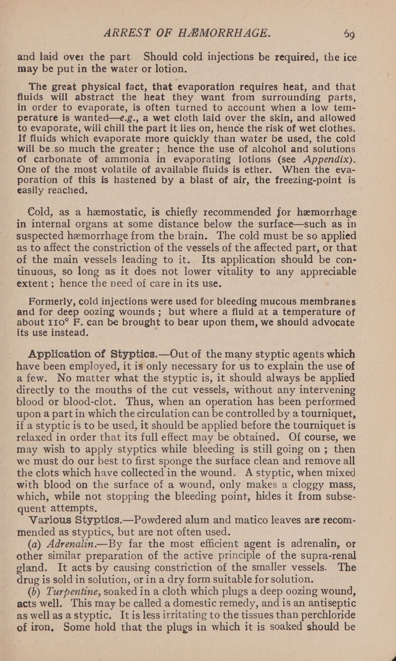 and laid over the part. Should cold injections be required, the ice may be put in the water or lotion. The great physical fact, that evaporation requires heat, and that fluids will abstract the heat they want from surrounding parts, in order to evaporate, is often turned to account when a low tem- perature is wanted—e.g., a wet cloth laid over the skin, and allowed to evaporate, will chill the part it lies on, hence the risk of wet clothes. If fluids which evaporate more quickly than water be used, the cold will be.so much the greater; hence the use of alcohol and solutions of carbonate of ammonia in evaporating lotions (see Appendix). One of the most volatile of available fluids is ether. When the eva- poration of this is hastened by a blast of air, the freezing-point is easily reached. Cold, as a hemostatic, is chiefly recommended for hemorrhage in internal organs at some distance below the surface—such as in suspected hemorrhage from the brain. The cold must be so applied as to affect the constriction of the vessels of the affected part, or that of the main vessels leading to it. Its application should be con- tinuous, so long as it does not lower vitality to any appreciable extent ; hence the need of care in its use. Formerly, cold injections were used for bleeding mucous membranes and for deep oozing wounds; but where a fluid at a temperature of about 110° F. can be brought to bear upon them, we should advocate its use instead. Application of Stypties.—Out of the many styptic agents which have been employed, it is only necessary for us to explain the use of afew. No matter what the styptic is, it should always be applied directly to the mouths of the cut vessels, without any intervening blood or blood-clot. Thus, when an operation has been performed upon a part in which the circulation can be controlled by a tourniquet, if a styptic is to be used, it should be applied before the tourniquet is relaxed in order that its full effect may be obtained. Of course, we may wish to apply styptics while bleeding is still going on; then we must do our best to first sponge the surface clean and remove all the clots which have collected in the wound. A styptic, when mixed with blood on the surface of a wound, only makes a cloggy mass, which, while not stopping the bleeding point, hides it from subse- quent attempts. Various Styptics.—Powdered alum and matico leaves are recom- mended as styptics, but are not often used. (a) Adrenalin.—By far the most efficient agent is adrenalin, or other similar preparation of the active principle of the supra-renal gland. It acts by causing constriction of the smaller vessels. The drug is sold in solution, or in a dry form suitable for solution. (b) Turpentine, soaked in a cloth which plugs a deep oozing wound, acts well. This may be called a domestic remedy, and is an antiseptic as well as astyptic. It is less irritating to the tissues than perchloride of iron, Some hold that the plugs in which it is soaked should be