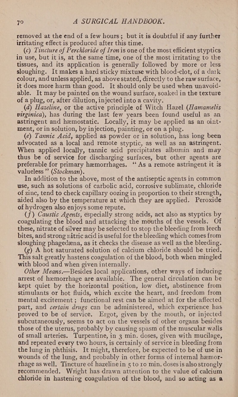 removed at the end of a few hours; but it is doubtful if any further irritating effect is produced after this time. (c) Tincture of Perchloride of Ironis one of the most efficient styptics in use, but it is, at the same time, one of the most irritating to the tissues, and its application is generally followed by more or less sloughing. It makes a hard sticky mixture with blood-clot, of a dark colour, and unless applied, as above stated, directly to the raw surface, it does more harm than good. It should only be used when unavoid- able. It may be painted on the wound surface, soaked in the texture of a plug, or, after dilution, injected into a cavity. (2) Hazeline, or the active principle of Witch Hazel (Hamamelis virginica), has during the last few years been found useful as an astringent and hemostatic. Locally, it may be applied as an oint- ment, or in solution, by injection, painting, or on a plug. (e) Tannic Acid, applied as powder or in solution, has iong been advocated as a local and remote styptic, as well as an astringent. When applied locally, tannic acid precipitates albumin and may thus be of service for discharging surfaces, but other agents are preferable for primary hemorrhages. ‘‘ As a remote astringent it is valueless ”’ (Stockman). In addition to the above, most of the antiseptic agents in common use, such as solutions of carbolic acid, corrosive sublimate, chloride of zinc, tend to check capillary oozing in proportion to their strength, aided also by the temperature at which they are applied. Peroxide of hydrogen also enjoys some repute. (f) Caustic Agents, especially strong acids, act also as styptics by coagulating the blood and attacking the mouths of the vessels. Of these, nitrate of silver may be selected to stop the bleeding from leech bites, and strong nitric acid is useful for the bleeding which comes from sloughing phagedeena, as it checks the disease as well as the bleeding. (g) A hot saturated solution of calcium chloride should be tried. This salt greatly hastens coagulation of the blood, both when mingled with blood and when given internally. Other Means.—Besides local applications, other ways of inducing arrest of hemorrhage are available. The general circulation can be kept quiet by the horizontal position, low diet, abstinence from stimulants or hot fluids, which excite the heart, and freedom from mental excitement ; functional rest can be aimed at for the affected part, and certain drugs can be administered, which experience has proved to be of service. Ergot, given by the mouth, or injected subcutaneously, seems to act on the vessels of other organs besides those of the uterus, probably by causing spasm of the muscular walls of small arteries. Turpentine, in 3 min. doses, given with mucilage, and repeated every two hours, is certainly of service in bleeding from the lung in phthisis. It might, therefore, be expected to be of use in wounds of the lung, and probably in other forms of internal hemor- rhage as well. Tincture of hazelinein 5 to 10 min. dosesis also strongly recommended. Wright has drawn attention to the value of calcium chloride in hastening coagulation of the blood, and so acting as a
