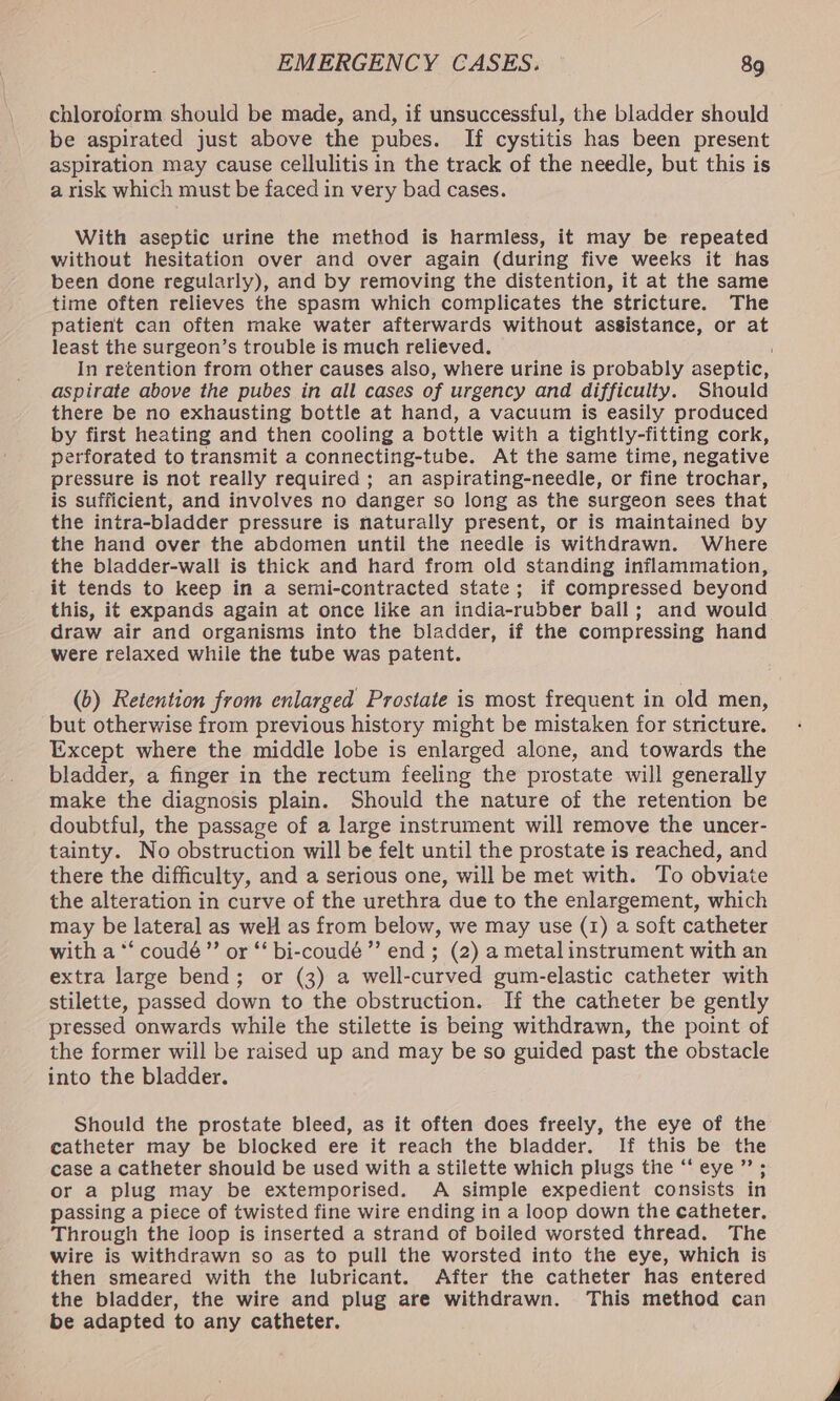 chloroform should be made, and, if unsuccessful, the bladder should be aspirated just above the pubes. If cystitis has been present aspiration may cause cellulitis in the track of the needle, but this is a risk which must be faced in very bad cases. With aseptic urine the method is harmless, it may be repeated without hesitation over and over again (during five weeks it has been done regularly), and by removing the distention, it at the same time often relieves the spasm which complicates the stricture. The patient can often make water afterwards without assistance, or at least the surgeon’s trouble is much relieved. In retention from other causes also, where urine is probably aseptic, aspirate above the pubes in all cases of urgency and difficulty. Should there be no exhausting bottle at hand, a vacuum is easily produced by first heating and then cooling a bottle with a tightly-fitting cork, perforated to transmit a connecting-tube. At the same time, negative pressure is not really required ; an aspirating-needle, or fine trochar, is sufficient, and involves no danger so long as the surgeon sees that the intra-bladder pressure is naturally present, or is maintained by the hand over the abdomen until the needle is withdrawn. Where the bladder-wall is thick and hard from old standing inflammation, it tends to keep in a semi-contracted state; if compressed beyond this, it expands again at once like an india-rubber ball; and would draw air and organisms into the bladder, if the compressing hand were relaxed while the tube was patent. (b) Retention from enlarged Prostate is most frequent in old men, but otherwise from previous history might be mistaken for stricture. Except where the middle lobe is enlarged alone, and towards the bladder, a finger in the rectum feeling the prostate will generally make the diagnosis plain. Should the nature of the retention be doubtful, the passage of a large instrument will remove the uncer- tainty. No obstruction will be felt until the prostate is reached, and there the difficulty, and a serious one, will be met with. To obviate the alteration in curve of the urethra due to the enlargement, which may be lateral as weH as from below, we may use (1) a soft catheter with a *‘ coudé”’ or “‘ bi-coudé’”’ end ; (2) a metal instrument with an extra large bend; or (3) a well-curved gum-elastic catheter with stilette, passed down to the obstruction. If the catheter be gently pressed onwards while the stilette is being withdrawn, the point of the former will be raised up and may be so guided past the obstacle into the bladder. Should the prostate bleed, as it often does freely, the eye of the catheter may be blocked ere it reach the bladder. If this be the case a catheter should be used with a stilette which plugs the “ eye ”’ ; or a plug may be extemporised. A simple expedient consists in passing a piece of twisted fine wire ending in a loop down the catheter. Through the loop is inserted a strand of boiled worsted thread. The wire is withdrawn so as to pull the worsted into the eye, which is then smeared with the lubricant. After the catheter has entered the bladder, the wire and plug are withdrawn. This method can be adapted to any catheter.