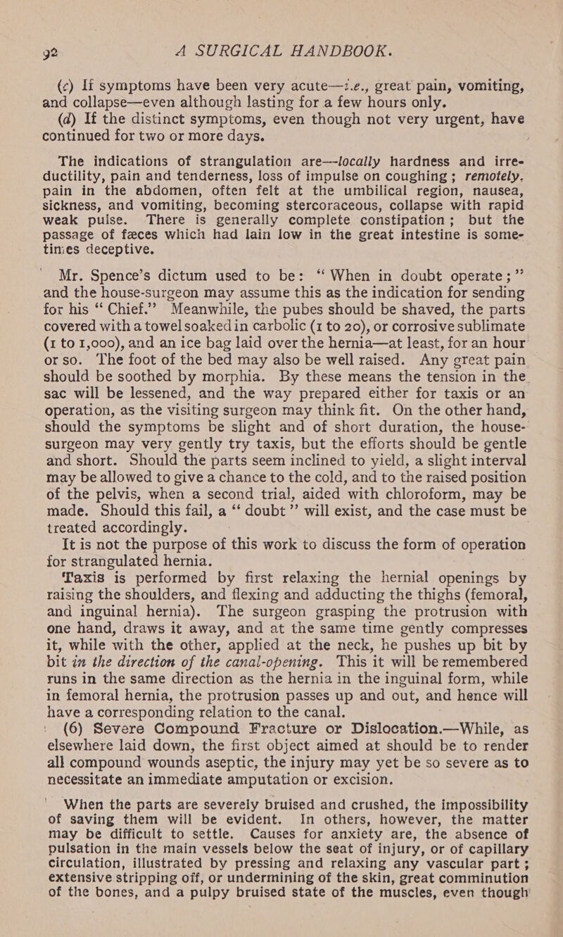 (c) If symptoms have been very acute—7.¢., great pain, vomiting, and collapse—even although lasting for a few hours only. (d) If the distinct symptoms, even though not very urgent, have continued for two or more days. The indications of strangulation are—-locally hardness and irre- ductility, pain and tenderness, loss of impulse on coughing; remotely. pain in the abdomen, often felt at the umbilical region, nausea, sickness, and vomiting, becoming stercoraceous, collapse with rapid weak puise. There is generally complete constipation; but the passage of feces which had lain low in the great intestine is some- times deceptive. Mr. Spence’s dictum used to be: ‘‘ When in doubt operate; and the house-surgeon may assume this as the indication for sending for his ‘‘ Chief.”? Meanwhile, the pubes should be shaved, the parts covered with a towel soaked in carbolic (z to 20), or corrosive sublimate (1 to 1,000), and an ice bag laid over the hernia—at least, for an hour orso. The foot of the bed may also be well raised. Any great pain should be soothed by morphia. By these means the tension in the. sac will be lessened, and the way prepared either for taxis or an operation, as the visiting surgeon may think fit. On the other hand, should the symptoms be slight and of short duration, the house- surgeon may very gently try taxis, but the efforts should be gentle and short. Should the parts seem inclined to yield, a slight interval may be allowed to give a chance to the cold, and to the raised position of the pelvis, when a second trial, aided with chloroform, may be made. Should this fail, a ‘‘ doubt ’’ will exist, and the case must be treated accordingly. It is not the purpose of this work to discuss the form of operation for strangulated hernia. Taxis is performed by first relaxing the hernial openings by raising the shoulders, and flexing and adducting the thighs (femoral, and inguinal hernia). The surgeon grasping the protrusion with one hand, draws it away, and at the same time gently compresses it, while with the other, applied at the neck, he pushes up bit by bit im the direction of the canal-opening. This it will be remembered runs in the same direction as the hernia in the inguinal form, while in femoral hernia, the protrusion passes up and out, and hence will have a corresponding relation to the canal. (6) Severe Compound Fracture or Dislocation.—While, as elsewhere laid down, the first object aimed at should be to render all compound wounds aseptic, the injury may yet be so severe as to necessitate an immediate amputation or excision. When the parts are severely bruised and crushed, the impossibility of saving them will be evident. In others, however, the matter may be difficult to settle. Causes for anxiety are, the absence of pulsation in the main vessels below the seat of injury, or of capillary circulation, illustrated by pressing and relaxing any vascular part ; extensive stripping off, or undermining of the skin, great comminution of the bones, and a pulpy bruised state of the muscles, even though’