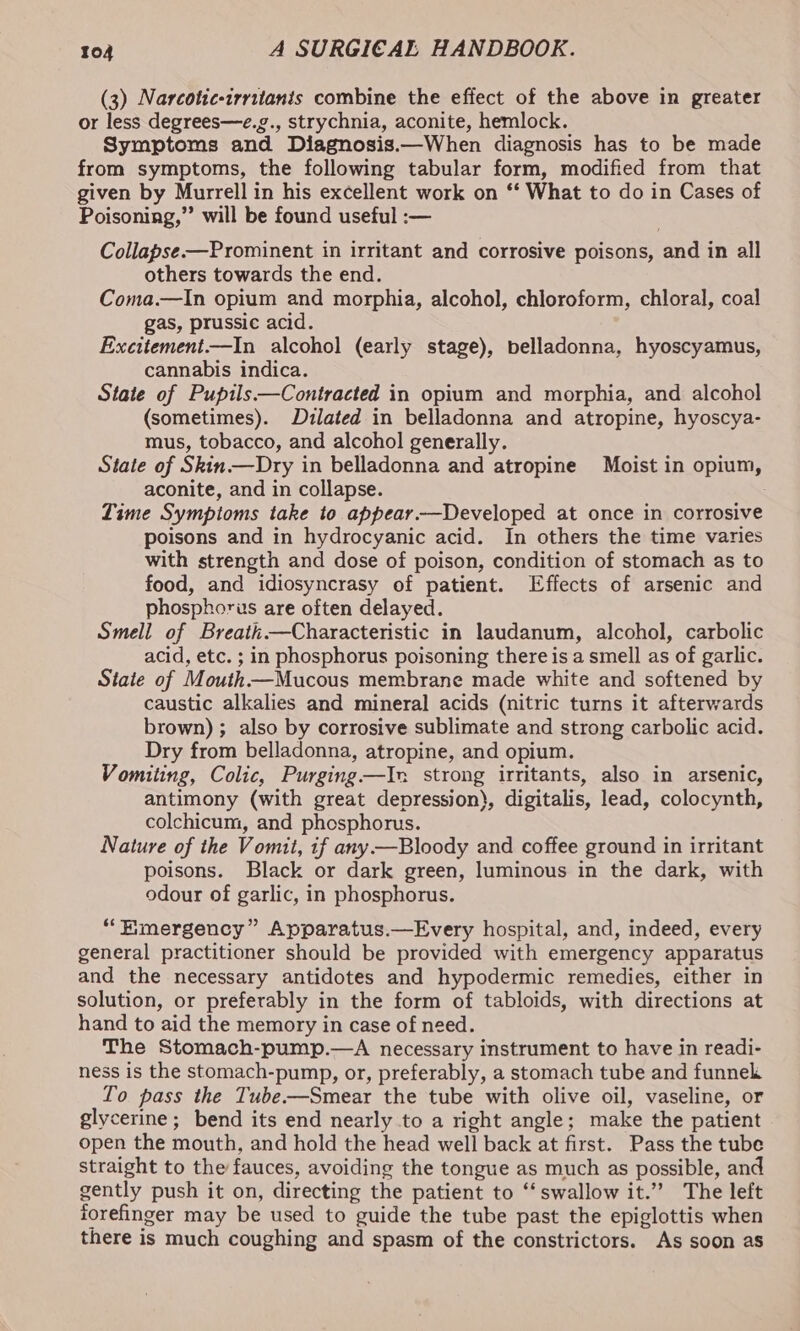 (3) Narcotic-irritanis combine the effect of the above in greater or less degrees—e.g., strychnia, aconite, hemlock. Symptoms and Diagnosis.—When diagnosis has to be made from symptoms, the following tabular form, modified from that given by Murrell in his excellent work on ‘‘ What to do in Cases of Poisoning,” will be found useful :— Collapse —Prominent in irritant and corrosive poisons, and in all others towards the end. Coma.—In opium and morphia, alcohol, chloroform, chloral, coal gas, prussic acid. Exettement—In alcohol (early stage), belladonna, hyoscyamus, cannabis indica. State of Puptls—Contracted in opium and morphia, and alcohol (sometimes). Dilated in belladonna and atropine, hyoscya- mus, tobacco, and alcohol generally. State of Skin—Dry in belladonna and atropine Moist in opium, aconite, and in collapse. Lime Symptoms take to appear —Developed at once in corrosive poisons and in hydrocyanic acid. In others the time varies with strength and dose of poison, condition of stomach as to food, and idiosyncrasy of patient. Effects of arsenic and phosphorus are often delayed. Smell of Breath Characteristic in laudanum, alcohol, carbolic acid, etc. ; in phosphorus poisoning there is a smell as of garlic. State of Mouth—Mucous membrane made white and softened by caustic alkalies and mineral acids (nitric turns it afterwards brown) ; also by corrosive sublimate and strong carbolic acid. Dry from belladonna, atropine, and opium. Vomiting, Colic, Purging—In strong irritants, also in arsenic, antimony (with great depression), digitalis, lead, colocynth, colchicum, and phosphorus. Nature of the Vomit, if any —Bloody and coffee ground in irritant poisons. Black or dark green, luminous in the dark, with odour of garlic, in phosphorus. “Emergency” Apparatus.—Every hospital, and, indeed, every general practitioner should be provided with emergency apparatus and the necessary antidotes and hypodermic remedies, either in solution, or preferably in the form of tabloids, with directions at hand to aid the memory in case of need. The Stomach-pump.—A necessary instrument to have in readi- ness is the stomach-pump, or, preferably, a stomach tube and funnek To pass the Tube—Smear the tube with olive oil, vaseline, or glycerine; bend its end nearly to a right angle; make the patient open the mouth, and hold the head well back at first. Pass the tube straight to the fauces, avoiding the tongue as much as possible, and gently push it on, directing the patient to “swallow it.” The left forefinger may be used to guide the tube past the epiglottis when there is much coughing and spasm of the constrictors. As soon as