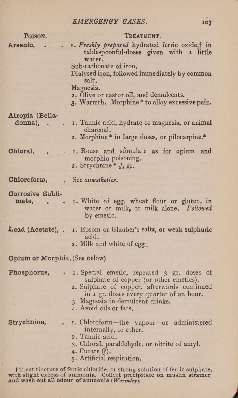 POISON. TREATMENT, Arsenic, . . 1. Freshly prepared hydrated ferric oxide,f in tablespoonful-doses given with a little water. Sub-carbonate of iron. He iron, followed immediately by common salt Magnesia. 2. Olive or castor oil, and demulcents. g. Warmth. Morphine * to allay excessive pain. Atropia (Bella- donna), . . 1. Tannic acid, hydrate of magnesia, or animal charcoal. 2. Morphine * in large doses, or pilocarpine.* Chloral. . . 1. Rouse and stimulate as for opium and morphia poisoning. 2. Strychnine * 51, gr. Chloroform, . See anesthetics. Corrosive Subli- mate, . 1. White of egg, wheat flour or gluten, in water or milk, or milk alone. Followed by emetic. Lead (Acetate), . 1. Epsom or Glauber’s salts, or weak sulphuric acid. 2. Milk and white of egg . Opium or Morphia, (See velow) Phosphorus, + 1. Special emetic, repeated 3 gr. doses of sulphate of copper (or other emetics). 2. Sulphate of copper, afterwards continued in I gr. doses every quarter of an hour. 3 Magnesia in demulcent drinks. 4. Avoid oils or fats. Strychnine, . 1. Chloroform—the vapour—or administered internally, or ether. 2. Tannic acid. 3- Chloral, paraldehyde, or nitrite of amyl. _ 4. Curare (?). 5. Artificial respiration. + Treat tincture of ferric chloride, or strong solution of ferric sulphate, with slight excess of ammonia, Collect precipitate on muslin strainer. and wash out all odour of ammonia (Wormiey). .
