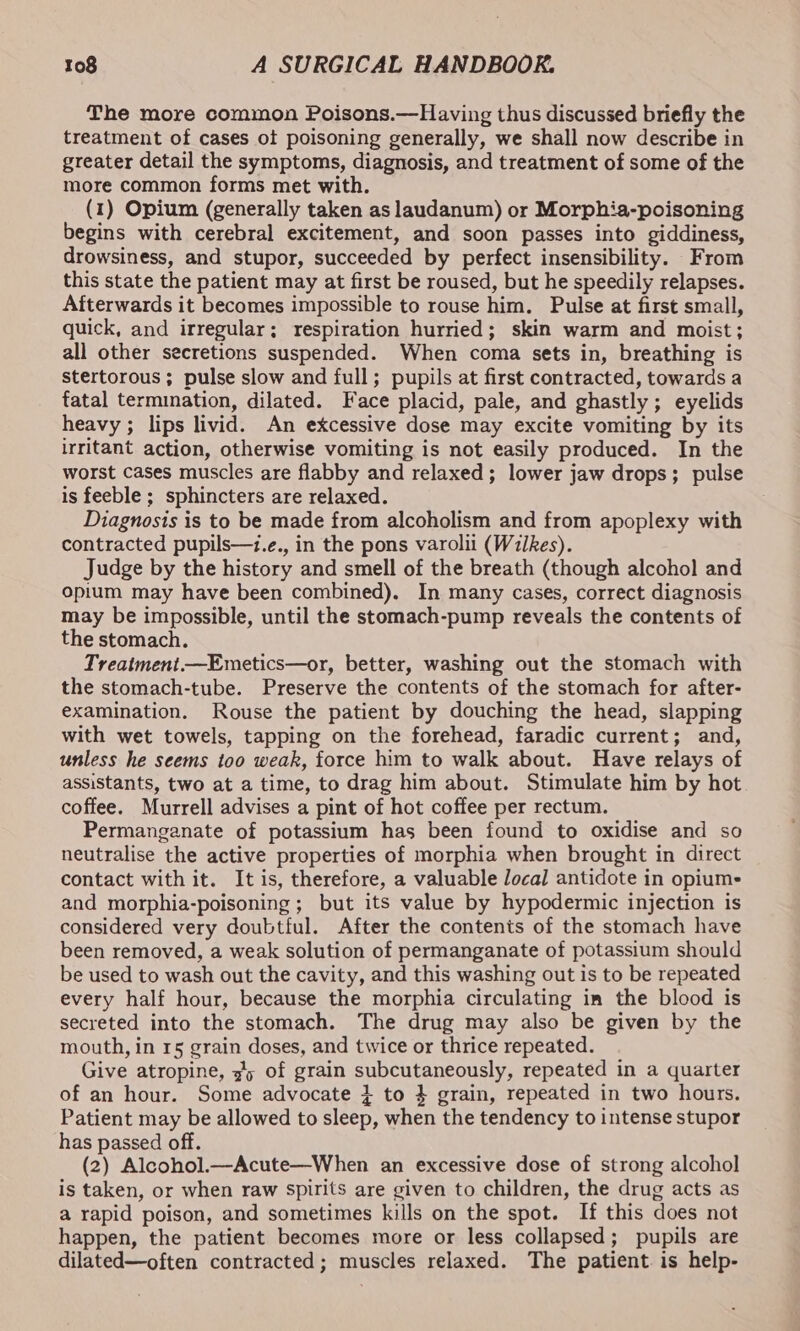 The more common Poisons.—Having thus discussed briefly the treatment of cases ot poisoning generally, we shall now describe in greater detail the symptoms, diagnosis, and treatment of some of the more common forms met with. (1) Opium (generally taken as laudanum) or Morphia-poisoning begins with cerebral excitement, and soon passes into giddiness, drowsiness, and stupor, succeeded by perfect insensibility. From this state the patient may at first be roused, but he speedily relapses. Afterwards it becomes impossible to rouse him. Pulse at first small, quick, and irregular; respiration hurried; skin warm and moist; all other secretions suspended. When coma sets in, breathing is stertorous; pulse slow and full; pupils at first contracted, towards a fatal termination, dilated. Face placid, pale, and ghastly; eyelids heavy; lips livid. An excessive dose may excite vomiting by its irritant action, otherwise vomiting is not easily produced. In the worst cases muscles are flabby and relaxed; lower jaw drops; pulse is feeble ; sphincters are relaxed. Diagnosis is to be made from alcoholism and from apoplexy with contracted pupils—t.e., in the pons varolii (Wilkes). Judge by the history and smell of the breath (though alcohol and opium may have been combined). In many cases, correct diagnosis may be impossible, until the stomach-pump reveals the contents of the stomach. Treatment —Emetics—or, better, washing out the stomach with the stomach-tube. Preserve the contents of the stomach for after- examination. Rouse the patient by douching the head, slapping with wet towels, tapping on the forehead, faradic current; and, unless he seems too weak, force him to walk about. Have relays of assistants, two at a time, to drag him about. Stimulate him by hot coffee. Murrell advises a pint of hot coffee per rectum. Permanganate of potassium has been found to oxidise and so neutralise the active properties of morphia when brought in direct contact with it. It is, therefore, a valuable local antidote in opiume and morphia-poisoning ; but its value by hypodermic injection is considered very doubtful. After the contents of the stomach have been removed, a weak solution of permanganate of potassium should be used to wash out the cavity, and this washing out is to be repeated every half hour, because the morphia circulating im the blood is secreted into the stomach. The drug may also be given by the mouth, in 15 grain doses, and twice or thrice repeated. Give atropine, 35 of grain subcutaneously, repeated in a quarter of an hour. Some advocate } to } grain, repeated in two hours. Patient may be allowed to sleep, when the tendency to intense stupor has passed off. (2) Alcohol.—Acute—When an excessive dose of strong alcohol is taken, or when raw spirits are given to children, the drug acts as a rapid poison, and sometimes kills on the spot. If this does not happen, the patient becomes more or less collapsed; pupils are dilated—often contracted; muscles relaxed. The patient. is help-